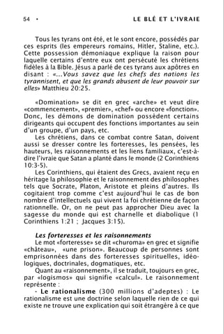 54 • LE BLÉ ET L’IVRAIE
Tous les tyrans ont été, et le sont encore, possédés par
ces esprits (les empereurs romains, Hitler, Staline, etc.).
Cette possession démoniaque explique la raison pour
laquelle certains d’entre eux ont persécuté les chrétiens
fidèles à la Bible. Jésus a parlé de ces tyrans aux apôtres en
disant : «...Vous savez que les chefs des nations les
tyrannisent, et que les grands abusent de leur pouvoir sur
elles» Matthieu 20:25.
«Domination» se dit en grec «arche» et veut dire
«commencement», «premier», «chef» ou encore «fonction».
Donc, les démons de domination possèdent certains
dirigeants qui occupent des fonctions importantes au sein
d’un groupe, d’un pays, etc.
Les chrétiens, dans ce combat contre Satan, doivent
aussi se dresser contre les forteresses, les pensées, les
hauteurs, les raisonnements et les liens familiaux, c’est-à-
dire l’ivraie que Satan a planté dans le monde (2 Corinthiens
10:3-5).
Les Corinthiens, qui étaient des Grecs, avaient reçu en
héritage la philosophie et le raisonnement des philosophes
tels que Socrate, Platon, Aristote et pleins d’autres. Ils
cogitaient trop comme c’est aujourd’hui le cas de bon
nombre d’intellectuels qui vivent la foi chrétienne de façon
rationnelle. Or, on ne peut pas approcher Dieu avec la
sagesse du monde qui est charnelle et diabolique (1
Corinthiens 1:21 ; Jacques 3:15).
Les forteresses et les raisonnements
Le mot «forteresse» se dit «churoma» en grec et signifie
«château», «une prison». Beaucoup de personnes sont
emprisonnées dans des forteresses spirituelles, idéo-
logiques, doctrinales, dogmatiques, etc.
Quant au «raisonnement», il se traduit, toujours en grec,
par «logismos» qui signifie «calcul». Le raisonnement
représente :
- Le rationalisme (300 millions d’adeptes) : Le
rationalisme est une doctrine selon laquelle rien de ce qui
existe ne trouve une explication qui soit étrangère à ce que
 