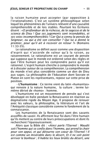 • 55
la raison humaine peut accepter (par opposition à
l’irrationalisme). C’est un système philosophique selon
lequel les phénomènes de l’univers relèvent d’une causalité
compréhensible et de lois stables. Pourtant les Écritures
disent : «O profondeur de la richesse, de la sagesse et de la
science de Dieu ! Que ses jugements sont insondables, et
ses voies incompréhensibles ! Car Qui a connu la pensée du
Seigneur, ou qui a été son conseiller ? Qui lui a donné le
premier, pour qu’il ait à recevoir en retour ?» (Romains
11:33-35).
Le rationalisme se définit aussi comme une disposition
d’esprit qui n’accorde de valeur qu’à la raison, au
raisonnement. Le rationalisme est un courant de pensée
qui suppose que le monde est ordonné selon des règles et
que l’être humain peut les comprendre parce qu’il est
rationnel. L’esprit humain cherche à comprendre le monde
et à discuter autour de sa compréhension. La compréhension
du monde n’est plus considérée comme un don de Dieu
aux sages. La philosophie de l’éducation dont Socrate et
Platon en sont les représentants, repose sur cette prise de
position.
- L’humanisme : Ce terme vient du latin «humanitas»
qui renvoie à la nature humaine, la culture ; terme lui-
même dérivé de «homo» : homme.
L’humanisme est un mouvement de pensée qui s’est
développé en Italie pendant la Renaissance en réaction au
dogmatisme rigide du Moyen Age. Il propose de renouer
avec les valeurs, la philosophie, la littérature et l’art de
l’Antiquité classique considérée comme le fondement de la
connaissance.
Les humanistes de la Renaissance sont des savants
assoiffés de savoir. Ils affirment leur foi dans l’être humain
qu’ils mettent au centre de leurs préoccupations et dont ils
recherchent l’épanouissement.
Alors que la Bible dit : «Ainsi parle l’Eternel : Maudit
soit l’homme qui se confie dans l’homme, qui prend la chair
pour son appui, et qui détourne son coeur de l’Eternel ! Il
est comme un misérable dans le désert, Et il ne voit point
arriver le bonheur ; Il habite les lieux brûlés du désert, une
JÉSUS, SEMEUR ET PROPRIETAIRE DU CHAMP
 