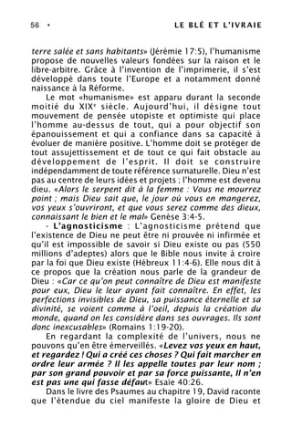 56 • LE BLÉ ET L’IVRAIE
terre salée et sans habitants» (Jérémie 17:5), l’humanisme
propose de nouvelles valeurs fondées sur la raison et le
libre-arbitre. Grâce à l’invention de l’imprimerie, il s’est
développé dans toute l’Europe et a notamment donné
naissance à la Réforme.
Le mot «humanisme» est apparu durant la seconde
moitié du XIXe
siècle. Aujourd’hui, il désigne tout
mouvement de pensée utopiste et optimiste qui place
l’homme au-dessus de tout, qui a pour objectif son
épanouissement et qui a confiance dans sa capacité à
évoluer de manière positive. L’homme doit se protéger de
tout assujettissement et de tout ce qui fait obstacle au
développement de l’esprit. Il doit se construire
indépendamment de toute référence surnaturelle. Dieu n’est
pas au centre de leurs idées et projets ; l’homme est devenu
dieu. «Alors le serpent dit à la femme : Vous ne mourrez
point ; mais Dieu sait que, le jour où vous en mangerez,
vos yeux s’ouvriront, et que vous serez comme des dieux,
connaissant le bien et le mal» Genèse 3:4-5.
- L’agnosticisme : L’agnosticisme prétend que
l’existence de Dieu ne peut être ni prouvée ni infirmée et
qu’il est impossible de savoir si Dieu existe ou pas (550
millions d’adeptes) alors que le Bible nous invite à croire
par la foi que Dieu existe (Hébreux 11:4-6). Elle nous dit à
ce propos que la création nous parle de la grandeur de
Dieu : «Car ce qu’on peut connaître de Dieu est manifeste
pour eux, Dieu le leur ayant fait connaître. En effet, les
perfections invisibles de Dieu, sa puissance éternelle et sa
divinité, se voient comme à l’oeil, depuis la création du
monde, quand on les considère dans ses ouvrages. Ils sont
donc inexcusables» (Romains 1:19-20).
En regardant la complexité de l’univers, nous ne
pouvons qu’en être émerveillés. «Levez vos yeux en haut,
et regardez ! Qui a créé ces choses ? Qui fait marcher en
ordre leur armée ? Il les appelle toutes par leur nom ;
par son grand pouvoir et par sa force puissante, Il n’en
est pas une qui fasse défaut» Esaïe 40:26.
Dans le livre des Psaumes au chapitre 19, David raconte
que l’étendue du ciel manifeste la gloire de Dieu et
 