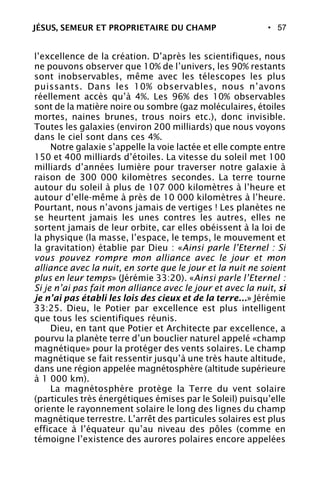 • 57
l’excellence de la création. D’après les scientifiques, nous
ne pouvons observer que 10% de l’univers, les 90% restants
sont inobservables, même avec les télescopes les plus
puissants. Dans les 10% observables, nous n’avons
réellement accès qu’à 4%. Les 96% des 10% observables
sont de la matière noire ou sombre (gaz moléculaires, étoiles
mortes, naines brunes, trous noirs etc.), donc invisible.
Toutes les galaxies (environ 200 milliards) que nous voyons
dans le ciel sont dans ces 4%.
Notre galaxie s’appelle la voie lactée et elle compte entre
150 et 400 milliards d’étoiles. La vitesse du soleil met 100
milliards d’années lumière pour traverser notre galaxie à
raison de 300 000 kilomètres secondes. La terre tourne
autour du soleil à plus de 107 000 kilomètres à l’heure et
autour d’elle-même à près de 10 000 kilomètres à l’heure.
Pourtant, nous n’avons jamais de vertiges ! Les planètes ne
se heurtent jamais les unes contres les autres, elles ne
sortent jamais de leur orbite, car elles obéissent à la loi de
la physique (la masse, l’espace, le temps, le mouvement et
la gravitation) établie par Dieu : «Ainsi parle l’Eternel : Si
vous pouvez rompre mon alliance avec le jour et mon
alliance avec la nuit, en sorte que le jour et la nuit ne soient
plus en leur temps» (Jérémie 33:20). «Ainsi parle l’Eternel :
Si je n’ai pas fait mon alliance avec le jour et avec la nuit, si
je n’ai pas établi les lois des cieux et de la terre...» Jérémie
33:25. Dieu, le Potier par excellence est plus intelligent
que tous les scientifiques réunis.
Dieu, en tant que Potier et Architecte par excellence, a
pourvu la planète terre d’un bouclier naturel appelé «champ
magnétique» pour la protéger des vents solaires. Le champ
magnétique se fait ressentir jusqu’à une très haute altitude,
dans une région appelée magnétosphère (altitude supérieure
à 1 000 km).
La magnétosphère protège la Terre du vent solaire
(particules très énergétiques émises par le Soleil) puisqu’elle
oriente le rayonnement solaire le long des lignes du champ
magnétique terrestre. L’arrêt des particules solaires est plus
efficace à l’équateur qu’au niveau des pôles (comme en
témoigne l’existence des aurores polaires encore appelées
JÉSUS, SEMEUR ET PROPRIETAIRE DU CHAMP
 