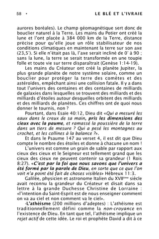 58 • LE BLÉ ET L’IVRAIE
aurores boréales). Le champ géomagnétique sert donc de
bouclier naturel à la Terre. Les mains du Potier ont créé la
lune et l’ont placée à 384 000 km de la Terre, distance
précise pour qu’elle joue un rôle stabilisateur de nos
conditions climatiques en maintenant la terre sur son axe
(23,5°). Si elle n’était pas là, l’axe serait incliné de 0° à 90 ;
sans la lune, la terre se serait transformée en une toupie
folle et toute vie sur terre disparaîtrait (Genèse 1:14-19).
Les mains du Créateur ont créé la planète Jupiter, la
plus grande planète de notre système solaire, comme un
bouclier pour protéger la terre des comètes et des
astéroïdes, empêchant ainsi une collision fatale. Il y a dans
tout l’univers des centaines et des centaines de milliards
de galaxies dans lesquelles se trouvent des milliards et des
milliards d’étoiles autour desquelles orbitent des milliards
et des milliards de planètes. Ces chiffres ont de quoi nous
donner le tournis, non ?
Pourtant, dans Esaïe 40:12, Dieu dit «Qui a mesuré les
eaux dans le creux de sa main, pris les dimensions des
cieux avec la paume, et ramassé la poussière de la terre
dans un tiers de mesure ? Qui a pesé les montagnes au
crochet, et les collines à la balance ?».
Et dans le Psaume 147 au verset 4, il est dit que Dieu
compte le nombre des étoiles et donne à chacune un nom !
L’univers est comme un grain de sable par rapport aux
cieux des cieux et le Seigneur est tellement grand que les
cieux des cieux ne peuvent contenir sa grandeur (1 Rois
8:27). «C’est par la foi que nous savons que l’univers a
été formé par la parole de Dieu, en sorte que ce que l’on
voit n’a point été fait de choses visibles» Hébreux 11:3.
Galilée, physicien et astronome Italien du XVIIème
siècle
avait reconnu la grandeur du Créateur et disait dans sa
lettre à la grande Duchesse Christine de Lorraine :
«l’intention du Saint-Esprit est de nous enseigner comment
on va au ciel et non comment va le ciel».
-L’athéisme (200 millions d’adeptes) : L’athéisme est
traditionnellement défini comme la non-croyance en
l’existence de Dieu. En tant que tel, l’athéisme implique un
rejet actif de cette idée. Le roi et prophète David a dit à ce
 