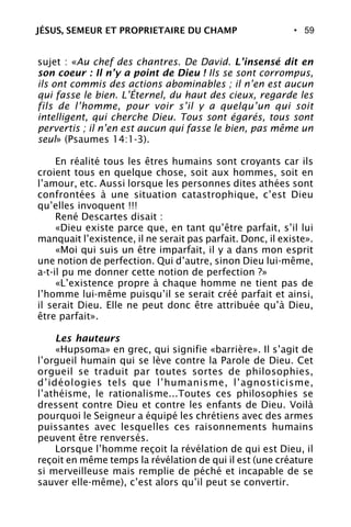 • 59
sujet : «Au chef des chantres. De David. L’insensé dit en
son coeur : Il n’y a point de Dieu ! Ils se sont corrompus,
ils ont commis des actions abominables ; il n’en est aucun
qui fasse le bien. L’Éternel, du haut des cieux, regarde les
fils de l’homme, pour voir s’il y a quelqu’un qui soit
intelligent, qui cherche Dieu. Tous sont égarés, tous sont
pervertis ; il n’en est aucun qui fasse le bien, pas même un
seul» (Psaumes 14:1-3).
En réalité tous les êtres humains sont croyants car ils
croient tous en quelque chose, soit aux hommes, soit en
l’amour, etc. Aussi lorsque les personnes dites athées sont
confrontées à une situation catastrophique, c’est Dieu
qu’elles invoquent !!!
René Descartes disait :
«Dieu existe parce que, en tant qu’être parfait, s’il lui
manquait l’existence, il ne serait pas parfait. Donc, il existe».
«Moi qui suis un être imparfait, il y a dans mon esprit
une notion de perfection. Qui d’autre, sinon Dieu lui-même,
a-t-il pu me donner cette notion de perfection ?»
«L’existence propre à chaque homme ne tient pas de
l’homme lui-même puisqu’il se serait créé parfait et ainsi,
il serait Dieu. Elle ne peut donc être attribuée qu’à Dieu,
être parfait».
Les hauteurs
«Hupsoma» en grec, qui signifie «barrière». Il s’agit de
l’orgueil humain qui se lève contre la Parole de Dieu. Cet
orgueil se traduit par toutes sortes de philosophies,
d’idéologies tels que l’humanisme, l’agnosticisme,
l’athéisme, le rationalisme...Toutes ces philosophies se
dressent contre Dieu et contre les enfants de Dieu. Voilà
pourquoi le Seigneur a équipé les chrétiens avec des armes
puissantes avec lesquelles ces raisonnements humains
peuvent être renversés.
Lorsque l’homme reçoit la révélation de qui est Dieu, il
reçoit en même temps la révélation de qui il est (une créature
si merveilleuse mais remplie de péché et incapable de se
sauver elle-même), c’est alors qu’il peut se convertir.
JÉSUS, SEMEUR ET PROPRIETAIRE DU CHAMP
 