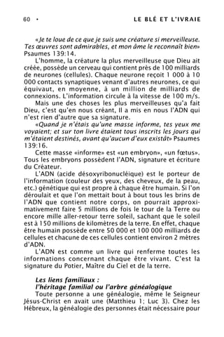 60 • LE BLÉ ET L’IVRAIE
«Je te loue de ce que je suis une créature si merveilleuse.
Tes œuvres sont admirables, et mon âme le reconnaît bien»
Psaumes 139:14.
L’homme, la créature la plus merveilleuse que Dieu ait
créée, possède un cerveau qui contient près de 100 milliards
de neurones (cellules). Chaque neurone reçoit 1 000 à 10
000 contacts synaptiques venant d’autres neurones, ce qui
équivaut, en moyenne, à un million de milliards de
connexions. L’information circule à la vitesse de 100 m/s.
Mais une des choses les plus merveilleuses qu’a fait
Dieu, c’est qu’en nous créant, Il a mis en nous l’ADN qui
n’est rien d’autre que sa signature.
«Quand je n’étais qu’une masse informe, tes yeux me
voyaient; et sur ton livre étaient tous inscrits les jours qui
m’étaient destinés, avant qu’aucun d’eux existât» Psaumes
139:16.
Cette masse «informe» est «un embryon», «un fœtus».
Tous les embryons possèdent l’ADN, signature et écriture
du Créateur.
L’ADN (acide désoxyribonucléique) est le porteur de
l’information (couleur des yeux, des cheveux, de la peau,
etc.) génétique qui est propre à chaque être humain. Si l’on
déroulait et que l’on mettait bout à bout tous les brins de
l’ADN que contient notre corps, on pourrait approxi-
mativement faire 5 millions de fois le tour de la Terre ou
encore mille aller-retour terre soleil, sachant que le soleil
est à 150 millions de kilomètres de la terre. En effet, chaque
être humain possède entre 50 000 et 100 000 milliards de
cellules et chacune de ces cellules contient environ 2 mètres
d’ADN.
L’ADN est comme un livre qui renferme toutes les
informations concernant chaque être vivant. C’est la
signature du Potier, Maître du Ciel et de la terre.
Les liens familiaux :
l’héritage familial ou l’arbre généalogique
Toute personne a une généalogie, même le Seigneur
Jésus-Christ en avait une (Matthieu 1; Luc 3). Chez les
Hébreux, la généalogie des personnes était nécessaire pour
 
