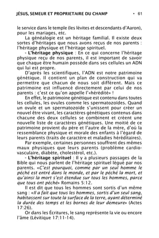 • 61
le service dans le temple (les lévites et descendants d’Aaron),
pour les mariages, etc.
La généalogie est un héritage familial. Il existe deux
sortes d’héritages que nous avons reçus de nos parents :
l’héritage physique et l’héritage spirituel.
- L’héritage physique : En ce qui concerne l’héritage
physique reçu de nos parents, il est important de savoir
que chaque être humain possède dans ses cellules un ADN
qui lui est propre.
D’après les scientifiques, l’ADN est notre patrimoine
génétique. Il contient un plan de construction qui va
permettre que chacun de nous soit différent. Mais ce
patrimoine est influencé directement par celui de nos
parents : c’est ce qu’on appelle l’«hérédité» !
En effet, le patrimoine génétique est contenu dans toutes
les cellules, les ovules comme les spermatozoïdes. Quand
un ovule et un spermatozoïde s’unissent pour créer un
nouvel être vivant, les caractères génétiques contenus dans
chacune des deux cellules se combinent et créent une
nouvelle liste de caractères génétiques. Une moitié de ce
patrimoine provient du père et l’autre de la mère, d’où la
ressemblance physique et morale des enfants à l’égard de
leurs parents (traits de caractère et maladies héréditaires).
Par exemple, certaines personnes souffrent des mêmes
maux physiques que leurs parents (problème cardio-
vasculaire, diabète, cholestérol, etc.).
- L’héritage spirituel : Il y a plusieurs passages de la
Bible qui nous parlent de l’héritage spirituel légué par nos
parents. «C’est pourquoi, comme par un seul homme le
péché est entré dans le monde, et par le péché la mort, et
qu’ainsi la mort s’est étendue sur tous les hommes, parce
que tous ont péché» Romains 5:12.
Il est dit que tous les hommes sont sortis d’un même
sang : «Il a fait que tous les hommes, sortis d’un seul sang,
habitassent sur toute la surface de la terre, ayant déterminé
la durée des temps et les bornes de leur demeure» (Actes
17:26).
Or dans les Écritures, le sang représente la vie ou encore
l’âme (Lévitique 17:11-14).
JÉSUS, SEMEUR ET PROPRIETAIRE DU CHAMP
 