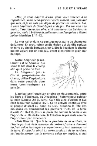 8 • LE BLÉ ET L’IVRAIE
«Moi, je vous baptise d’eau, pour vous amener à la
repentance ; mais celui qui vient après moi est plus puissant
que moi, et je ne suis pas digne de porter ses souliers. Lui,
il vous baptisera du Saint-Esprit et de feu. Il a son van à la
main ; il nettoiera son aire, et il amassera son blé dans le
grenier, mais il brûlera la paille dans un feu qui ne s’éteint
point» Matthieu 3:11-12.
Le mot «aire» dans ce passage nous parle du champ ou
de la terre. En grec, «aire» se dit «halo» qui signifie surface
en terre ou aire de battage, c’est-à-dire le lieu dans le champ
qui est aplani par un rouleau, avant d’extraire le grain par
battage.
Notre Seigneur Jésus-
Christ est le Semeur qui
sema le blé dans le champ
afin qu’il porte de fruit.
Le Seigneur Jésus-
Christ, propriétaire du
champ, utilise l’agriculture
dans cette parabole pour
nous communiquer sa
pensée.
L’agriculture trouve son origine en Mésopotamie, entre
les Tigre et l’Euphrate, où Dieu plaça l’ homme pour cultiver
la terre (Genese 2:15). Ainsi, Caîn fils ainé d’Adam et Eve
était laboureur (Genèse 4:2.). Cette activité continua avec
le peuple d’Israël au ponit où Dieu ordonna la fête des
moissons en demandant les premiers fruits de la terre
(Exode 23:16-19). Jésus se présente comme le Semeur ou
l’Agriculteur. Dès la Genèse, le Créateur se présente comme
l’Agriculteur par excellence.
«Puis Dieu dit : Que la terre produise de la verdure, de
l’herbe portant de la semence, des arbres fruitiers donnant
du fruit selon leur espèce et ayant en eux leur semence sur
la terre. Et cela fut ainsi. La terre produisit de la verdure,
de l’herbe portant de la semence selon son espèce, et des
 