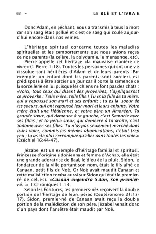 62 • LE BLÉ ET L’IVRAIE
Donc Adam, en péchant, nous a transmis à tous la mort
car son sang était pollué et c’est ce sang qui coule aujour-
d’hui encore dans nos veines.
L’héritage spirituel concerne toutes les maladies
spirituelles et les comportements que nous avions reçus
de nos parents (la colère, la polygamie, le mensonge, etc).
Pierre appelle cet héritage «la mauvaise manière de
vivre» (1 Pierre 1:18). Toutes les personnes qui ont une vie
dissolue sont héritières d’Adam et de leurs parents. Par
exemple, un enfant dont les parents sont sorciers est
prédisposé à être sorcier un jour car il porte la semence de
la sorcellerie en lui puisque les chiens ne font pas des chats :
«Voici, tous ceux qui disent des proverbes, t’appliqueront
ce proverbe : Telle mère, telle fille ! Tu es la fille de ta mère,
qui a repoussé son mari et ses enfants ; tu es la soeur de
tes soeurs, qui ont repoussé leur mari et leurs enfants. Votre
mère était une Héthienne, et votre père un Amoréen. Ta
grande sœur, qui demeure à ta gauche, c’est Samarie avec
ses filles ; et ta petite sœur, qui demeure à ta droite, c’est
Sodome avec ses filles. Tu n’as pas seulement marché dans
leurs voies, commis les mêmes abominations, c’était trop
peu ; tu as été plus corrompue qu’elles dans toutes tes voies»
(Ezéchiel 16:44-47).
Jézabel est un exemple d’héritage familial et spirituel.
Princesse d’origine sidonienne et femme d’Achab, elle était
une grande adoratrice de Baal, le dieu de la pluie. Sidon, le
fondateur de la ville portant son nom, était le fils aîné de
Canaan, petit fils de Noé. Or Noé avait maudit Canaan et
cette malédiction tomba aussi sur Sidon qui était le premier-
né de celui-ci. «Canaan engendra Sidon, son premier-
né…» 1 Chroniques 1:13.
Selon les Écritures, les premiers-nés reçoivent la double
portion de l’héritage de leurs pères (Deutéronome 21:15-
17). Sidon, premier-né de Canaan avait reçu la double
portion de la malédiction de son père. Jézabel venait donc
d’un pays dont l’ancêtre était maudit par Noé.
 
