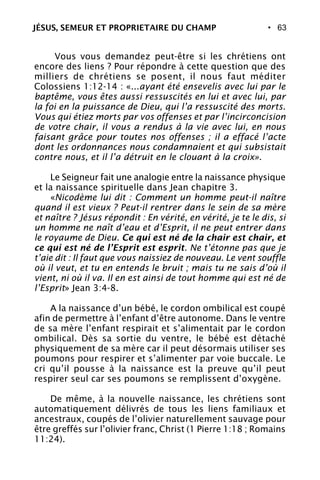 • 63
Vous vous demandez peut-être si les chrétiens ont
encore des liens ? Pour répondre à cette question que des
milliers de chrétiens se posent, il nous faut méditer
Colossiens 1:12-14 : «...ayant été ensevelis avec lui par le
baptême, vous êtes aussi ressuscités en lui et avec lui, par
la foi en la puissance de Dieu, qui l’a ressuscité des morts.
Vous qui étiez morts par vos offenses et par l’incirconcision
de votre chair, il vous a rendus à la vie avec lui, en nous
faisant grâce pour toutes nos offenses ; il a effacé l’acte
dont les ordonnances nous condamnaient et qui subsistait
contre nous, et il l’a détruit en le clouant à la croix».
Le Seigneur fait une analogie entre la naissance physique
et la naissance spirituelle dans Jean chapitre 3.
«Nicodème lui dit : Comment un homme peut-il naître
quand il est vieux ? Peut-il rentrer dans le sein de sa mère
et naître ? Jésus répondit : En vérité, en vérité, je te le dis, si
un homme ne naît d’eau et d’Esprit, il ne peut entrer dans
le royaume de Dieu. Ce qui est né de la chair est chair, et
ce qui est né de l’Esprit est esprit. Ne t’étonne pas que je
t’aie dit : Il faut que vous naissiez de nouveau. Le vent souffle
où il veut, et tu en entends le bruit ; mais tu ne sais d’où il
vient, ni où il va. Il en est ainsi de tout homme qui est né de
l’Esprit» Jean 3:4-8.
A la naissance d’un bébé, le cordon ombilical est coupé
afin de permettre à l’enfant d’être autonome. Dans le ventre
de sa mère l’enfant respirait et s’alimentait par le cordon
ombilical. Dès sa sortie du ventre, le bébé est détaché
physiquement de sa mère car il peut désormais utiliser ses
poumons pour respirer et s’alimenter par voie buccale. Le
cri qu’il pousse à la naissance est la preuve qu’il peut
respirer seul car ses poumons se remplissent d’oxygène.
De même, à la nouvelle naissance, les chrétiens sont
automatiquement délivrés de tous les liens familiaux et
ancestraux, coupés de l’olivier naturellement sauvage pour
être greffés sur l’olivier franc, Christ (1 Pierre 1:18 ; Romains
11:24).
JÉSUS, SEMEUR ET PROPRIETAIRE DU CHAMP
 