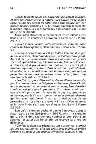 64 • LE BLÉ ET L’IVRAIE
«Si toi, tu as été coupé de l’olivier naturellement sauvage,
et enté contrairement à ta nature sur l’olivier franc, à plus
forte raison eux seront-ils entés selon leur nature sur leur
propre olivier » Romains 11:24. L’olivier sauvage représente
le monde impie. Les liens familiaux sont coupés car ils font
partie de ce monde.
Mais Satan cherchera à reconnecter les chrétiens à ces
liens afin de les contrôler à nouveau (1 Pierre 5:8 ; 2 Pierre
2:1-21).
«Soyez sobres, veillez. Votre adversaire, le diable, rôde
comme un lion rugissant, cherchant qui il dévorera» 1 Pierre
5:8.
«Lorsque l’esprit impur est sorti d’un homme, il va par
des lieux arides, cherchant du repos, et il n’en trouve point.
Alors il dit : Je retournerai dans ma maison d’où je suis
sorti ; et, quand il arrive, il la trouve vide, balayée et ornée.
Il s’en va, et il prend avec lui sept autres esprits plus
méchants que lui ; ils entrent dans la maison, s’y établissent,
et la dernière condition de cet homme est pire que la
première. Il en sera de même pour cette génération
méchante» Matthieu 12:43-45.
«En effet, si, après s’être retirés des souillures du monde,
par la connaissance du Seigneur et Sauveur Jésus Christ,
ils s’y engagent de nouveau et sont vaincus, leur dernière
condition est pire que la première. Car mieux valait pour
eux n’avoir pas connu la voie de la justice, que de se
détourner, après l’avoir connue, du saint commandement
qui leur avait été donné. Il leur est arrivé ce que dit un
proverbe vrai : Le chien est retourné à ce qu’il avait vomi,
et la truie lavée s’est vautrée dans le bourbier» 2 Pierre
2:20-22.
Lorsqu’un chrétien pèche, il donne à nouveau accès à
Satan dans sa vie (Ephésiens 4:26-27). Ainsi, le chrétien
qui a péché doit rapidement confesser son péché au
Seigneur et aussi aux frères afin de recevoir la prière de
délivrance.
«Confessez donc vos péchés les uns aux autres, et priez
les uns pour les autres, afin que vous soyez guéris. La prière
fervente du juste a une grande efficacité» Jacques 5:16.
 