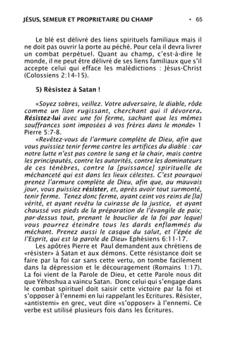 • 65
Le blé est délivré des liens spirituels familiaux mais il
ne doit pas ouvrir la porte au péché. Pour cela il devra livrer
un combat perpétuel. Quant au champ, c’est-à-dire le
monde, il ne peut être délivré de ses liens familiaux que s’il
accepte celui qui efface les malédictions : Jésus-Christ
(Colossiens 2:14-15).
5) Résistez à Satan !
«Soyez sobres, veillez. Votre adversaire, le diable, rôde
comme un lion rugissant, cherchant qui il dévorera.
Résistez-lui avec une foi ferme, sachant que les mêmes
souffrances sont imposées à vos frères dans le monde» 1
Pierre 5:7-8.
«Revêtez-vous de l’armure complète de Dieu, afin que
vous puissiez tenir ferme contre les artifices du diable : car
notre lutte n’est pas contre le sang et la chair, mais contre
les principautés, contre les autorités, contre les dominateurs
de ces ténèbres, contre la [puissance] spirituelle de
méchanceté qui est dans les lieux célestes. C’est pourquoi
prenez l’armure complète de Dieu, afin que, au mauvais
jour, vous puissiez résister, et, après avoir tout surmonté,
tenir ferme. Tenez donc ferme, ayant ceint vos reins de [la]
vérité, et ayant revêtu la cuirasse de la justice, et ayant
chaussé vos pieds de la préparation de l’évangile de paix;
par-dessus tout, prenant le bouclier de la foi par lequel
vous pourrez éteindre tous les dards enflammés du
méchant. Prenez aussi le casque du salut, et l’épée de
l’Esprit, qui est la parole de Dieu» Ephésiens 6:11-17.
Les apôtres Pierre et Paul demandent aux chrétiens de
«résister» à Satan et aux démons. Cette résistance doit se
faire par la foi car sans cette vertu, on tombe facilement
dans la dépression et le découragement (Romains 1:17).
La foi vient de la Parole de Dieu, et cette Parole nous dit
que Yéhoshua a vaincu Satan. Donc celui qui s’engage dans
le combat spirituel doit saisir cette victoire par la foi et
s’opposer à l’ennemi en lui rappelant les Ecritures. Résister,
«antistemi» en grec, veut dire «s’opposer» à l’ennemi. Ce
verbe est utilisé plusieurs fois dans les Écritures.
JÉSUS, SEMEUR ET PROPRIETAIRE DU CHAMP
 