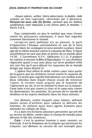 • 67
«Soyez sobres, veillez. Votre adversaire, le diable, rôde
comme un lion rugissant, cherchant qui il dévorera.
Résistez-lui avec une foi ferme, sachant que les mêmes
souffrances sont imposées à vos frères dans le monde» 1
Pierre 5:8-9.
Pour comprendre un peu le combat que nous livrons
contre les puissances sataniques, il nous faut regarder
comment fonctionne le monde.
Lorsqu’un parti politique est au pouvoir, le parti
d’opposition l’attaque constamment en vue de le faire
tomber (dans les sondages) et ainsi prendre sa place. Satan
agit de la même manière contre le royaume de Dieu. Il règne
actuellement en tant que dieu et prince de ce monde (Jean
14:30 ; 2 Corinthiens 4:3-4 ; Ephésiens 2:1-2). Il prépare
les nations à recevoir la Bête d’Apocalypse 13. Les chrétiens
régneront quant à eux avec Jésus sur terre pendant mille
ans une fois qu’il aura détruit les royaumes de ce monde
dirigés par Satan (Daniel 2).
L’apôtre Paul utilise le verbe «lutter» pour nous parler
de la guerre que les chrétiens livrent contre le royaume de
Satan. Ce terme grec signifie littéralement «un combat entre
deux individus dans lequel chacun essaie de renverser
l’autre, la victoire étant acquise par le maintien de
l’adversaire au sol, et en lui mettant la main sur la nuque».
Cette lutte n’est pas contre la chair et le sang mais contre
les dominations, les autorités, les princes de ce monde de
ténèbres et les esprits méchants dans les lieux célestes.
Ces démons, contre lesquels nous luttons, utilisent
toutes sortes d’artifices pour séduire et détruire les
hommes. Ils utilisent aussi leurs agents humains pour
atteindre les enfants de Dieu.
Il y a dans les Écritures plusieurs personnes qui ont été
au service du Malin, semés dans le champ (le monde) pour
détruire le blé (les chrétiens).
Caïn : c’est le premier homme à avoir commis un
fratricide. Il est le fondateur de la religion qui persécute les
croyants. Les démons se servent de son exemple pour
JÉSUS, SEMEUR ET PROPRIETAIRE DU CHAMP
 