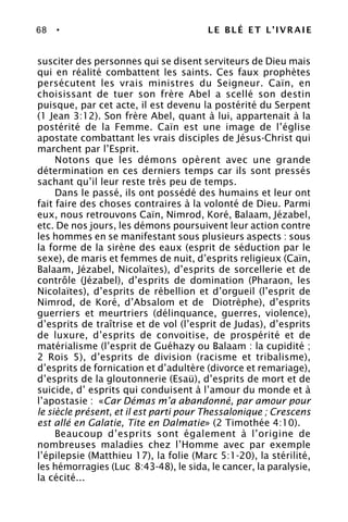 68 • LE BLÉ ET L’IVRAIE
susciter des personnes qui se disent serviteurs de Dieu mais
qui en réalité combattent les saints. Ces faux prophètes
persécutent les vrais ministres du Seigneur. Caïn, en
choisissant de tuer son frère Abel a scellé son destin
puisque, par cet acte, il est devenu la postérité du Serpent
(1 Jean 3:12). Son frère Abel, quant à lui, appartenait à la
postérité de la Femme. Caïn est une image de l’église
apostate combattant les vrais disciples de Jésus-Christ qui
marchent par l’Esprit.
Notons que les démons opèrent avec une grande
détermination en ces derniers temps car ils sont pressés
sachant qu’il leur reste très peu de temps.
Dans le passé, ils ont possédé des humains et leur ont
fait faire des choses contraires à la volonté de Dieu. Parmi
eux, nous retrouvons Caïn, Nimrod, Koré, Balaam, Jézabel,
etc. De nos jours, les démons poursuivent leur action contre
les hommes en se manifestant sous plusieurs aspects : sous
la forme de la sirène des eaux (esprit de séduction par le
sexe), de maris et femmes de nuit, d’esprits religieux (Caïn,
Balaam, Jézabel, Nicolaïtes), d’esprits de sorcellerie et de
contrôle (Jézabel), d’esprits de domination (Pharaon, les
Nicolaïtes), d’esprits de rébellion et d’orgueil (l’esprit de
Nimrod, de Koré, d’Absalom et de Diotrèphe), d’esprits
guerriers et meurtriers (délinquance, guerres, violence),
d’esprits de traîtrise et de vol (l’esprit de Judas), d’esprits
de luxure, d’esprits de convoitise, de prospérité et de
matérialisme (l’esprit de Guéhazy ou Balaam : la cupidité ;
2 Rois 5), d’esprits de division (racisme et tribalisme),
d’esprits de fornication et d’adultère (divorce et remariage),
d’esprits de la gloutonnerie (Esaü), d’esprits de mort et de
suicide, d’ esprits qui conduisent à l’amour du monde et à
l’apostasie : «Car Démas m’a abandonné, par amour pour
le siècle présent, et il est parti pour Thessalonique ; Crescens
est allé en Galatie, Tite en Dalmatie» (2 Timothée 4:10).
Beaucoup d’esprits sont également à l’origine de
nombreuses maladies chez l’Homme avec par exemple
l’épilepsie (Matthieu 17), la folie (Marc 5:1-20), la stérilité,
les hémorragies (Luc 8:43-48), le sida, le cancer, la paralysie,
la cécité...
 