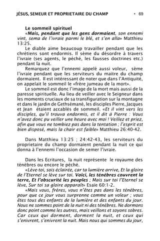 • 69
Le sommeil spirituel
«Mais, pendant que les gens dormaient, son ennemi
vint, sema de l’ivraie parmi le blé, et s’en alla» Matthieu
13:25.
Le diable aime beaucoup travailler pendant que les
chrétiens sont endormis. Il sème du désordre à travers
l’ivraie (ses agents, le péché, les fausses doctrines etc.)
pendant la nuit.
Remarquez que l’ennemi appelé aussi voleur, sème
l’ivraie pendant que les serviteurs du maitre du champ
dormaient. Il est intéressant de noter que dans l’Antiquité,
on appelait le sommeil le «frère jumeau de la mort».
Le sommeil est donc l’image de la mort mais aussi de la
paresse spirituelle. Au lieu de veiller avec le Seigneur dans
les moments cruciaux de sa transfiguration sur la montagne
et dans le jardin de Gethsémané, les disciples Pierre, Jacques
et Jean étaient accablés de sommeil. «Et il vint vers les
disciples, qu’il trouva endormis, et il dit à Pierre : Vous
n’avez donc pu veiller une heure avec moi ! Veillez et priez,
afin que vous ne tombiez pas dans la tentation ; l’esprit est
bien disposé, mais la chair est faible» Matthieu 26:40-42.
Dans Matthieu 13:25 ; 24:42-43, les serviteurs du
proprietaire du champ dormaient pendant la nuit ce qui
donna à l’ennemi l’occasion de semer l’ivraie.
Dans les Ecritures, la nuit représente le royaume des
ténèbres ou encore le péché.
«Lève-toi, sois éclairée, car ta lumière arrive, Et la gloire
de l’Eternel se lève sur toi. Voici, les ténèbres couvrent la
terre, Et l’obscurité les peuples ; Mais sur toi l’Eternel se
lève, Sur toi sa gloire apparaît» Esaïe 60:1-2.
«Mais vous, frères, vous n’êtes pas dans les ténèbres,
pour que ce jour vous surprenne comme un voleur ; vous
êtes tous des enfants de la lumière et des enfants du jour.
Nous ne sommes point de la nuit ni des ténèbres. Ne dormons
donc point comme les autres, mais veillons et soyons sobres.
Car ceux qui dorment, dorment la nuit, et ceux qui
s’enivrent, s’enivrent la nuit. Mais nous qui sommes du jour,
JÉSUS, SEMEUR ET PROPRIETAIRE DU CHAMP
 