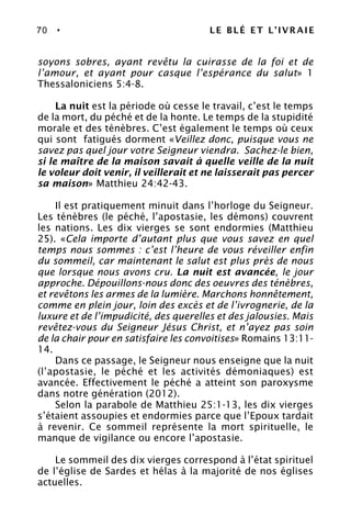 70 • LE BLÉ ET L’IVRAIE
soyons sobres, ayant revêtu la cuirasse de la foi et de
l’amour, et ayant pour casque l’espérance du salut» 1
Thessaloniciens 5:4-8.
La nuit est la période où cesse le travail, c’est le temps
de la mort, du péché et de la honte. Le temps de la stupidité
morale et des ténèbres. C’est également le temps où ceux
qui sont fatigués dorment «Veillez donc, puisque vous ne
savez pas quel jour votre Seigneur viendra. Sachez-le bien,
si le maître de la maison savait à quelle veille de la nuit
le voleur doit venir, il veillerait et ne laisserait pas percer
sa maison» Matthieu 24:42-43.
Il est pratiquement minuit dans l’horloge du Seigneur.
Les ténèbres (le péché, l’apostasie, les démons) couvrent
les nations. Les dix vierges se sont endormies (Matthieu
25). «Cela importe d’autant plus que vous savez en quel
temps nous sommes : c’est l’heure de vous réveiller enfin
du sommeil, car maintenant le salut est plus près de nous
que lorsque nous avons cru. La nuit est avancée, le jour
approche. Dépouillons-nous donc des oeuvres des ténèbres,
et revêtons les armes de la lumière. Marchons honnêtement,
comme en plein jour, loin des excès et de l’ivrognerie, de la
luxure et de l’impudicité, des querelles et des jalousies. Mais
revêtez-vous du Seigneur Jésus Christ, et n’ayez pas soin
de la chair pour en satisfaire les convoitises» Romains 13:11-
14.
Dans ce passage, le Seigneur nous enseigne que la nuit
(l’apostasie, le péché et les activités démoniaques) est
avancée. Effectivement le péché a atteint son paroxysme
dans notre génération (2012).
Selon la parabole de Matthieu 25:1-13, les dix vierges
s’étaient assoupies et endormies parce que l’Epoux tardait
à revenir. Ce sommeil représente la mort spirituelle, le
manque de vigilance ou encore l’apostasie.
Le sommeil des dix vierges correspond à l’état spirituel
de l’église de Sardes et hélas à la majorité de nos églises
actuelles.
 