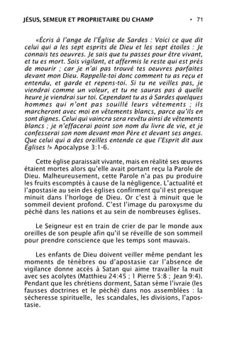 • 71
«Écris à l’ange de l’Église de Sardes : Voici ce que dit
celui qui a les sept esprits de Dieu et les sept étoiles : Je
connais tes oeuvres. Je sais que tu passes pour être vivant,
et tu es mort. Sois vigilant, et affermis le reste qui est près
de mourir ; car je n’ai pas trouvé tes oeuvres parfaites
devant mon Dieu. Rappelle-toi donc comment tu as reçu et
entendu, et garde et repens-toi. Si tu ne veilles pas, je
viendrai comme un voleur, et tu ne sauras pas à quelle
heure je viendrai sur toi. Cependant tu as à Sardes quelques
hommes qui n’ont pas souillé leurs vêtements ; ils
marcheront avec moi en vêtements blancs, parce qu’ils en
sont dignes. Celui qui vaincra sera revêtu ainsi de vêtements
blancs ; je n’effacerai point son nom du livre de vie, et je
confesserai son nom devant mon Père et devant ses anges.
Que celui qui a des oreilles entende ce que l’Esprit dit aux
Églises !» Apocalypse 3:1-6.
Cette église paraissait vivante, mais en réalité ses œuvres
étaient mortes alors qu’elle avait portant reçu la Parole de
Dieu. Malheureusement, cette Parole n’a pas pu produire
les fruits escomptés à cause de la négligence. L’actualité et
l’apostasie au sein des églises confirment qu’il est presque
minuit dans l’horloge de Dieu. Or c’est à minuit que le
sommeil devient profond. C’est l’image du paroxysme du
péché dans les nations et au sein de nombreuses églises.
Le Seigneur est en train de crier de par le monde aux
oreilles de son peuple afin qu’il se réveille de son sommeil
pour prendre conscience que les temps sont mauvais.
Les enfants de Dieu doivent veiller même pendant les
moments de ténèbres ou d’apostasie car l’absence de
vigilance donne accès à Satan qui aime travailler la nuit
avec ses acolytes (Matthieu 24:45 ; 1 Pierre 5:8 ; Jean 9:4).
Pendant que les chrétiens dorment, Satan sème l’ivraie (les
fausses doctrines et le péché) dans nos assemblées : la
sécheresse spirituelle, les scandales, les divisions, l’apos-
tasie.
JÉSUS, SEMEUR ET PROPRIETAIRE DU CHAMP
 