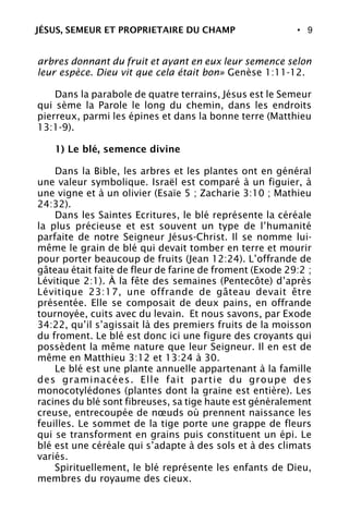 • 9
arbres donnant du fruit et ayant en eux leur semence selon
leur espèce. Dieu vit que cela était bon» Genèse 1:11-12.
Dans la parabole de quatre terrains, Jésus est le Semeur
qui sème la Parole le long du chemin, dans les endroits
pierreux, parmi les épines et dans la bonne terre (Matthieu
13:1-9).
1) Le blé, semence divine
Dans la Bible, les arbres et les plantes ont en général
une valeur symbolique. Israël est comparé à un figuier, à
une vigne et à un olivier (Esaïe 5 ; Zacharie 3:10 ; Mathieu
24:32).
Dans les Saintes Ecritures, le blé représente la céréale
la plus précieuse et est souvent un type de l’humanité
parfaite de notre Seigneur Jésus-Christ. Il se nomme lui-
même le grain de blé qui devait tomber en terre et mourir
pour porter beaucoup de fruits (Jean 12:24). L’offrande de
gâteau était faite de fleur de farine de froment (Exode 29:2 ;
Lévitique 2:1). À la fête des semaines (Pentecôte) d’après
Lévitique 23:17, une offrande de gâteau devait être
présentée. Elle se composait de deux pains, en offrande
tournoyée, cuits avec du levain. Et nous savons, par Exode
34:22, qu’il s’agissait là des premiers fruits de la moisson
du froment. Le blé est donc ici une figure des croyants qui
possèdent la même nature que leur Seigneur. Il en est de
même en Matthieu 3:12 et 13:24 à 30.
Le blé est une plante annuelle appartenant à la famille
des graminacées. Elle fait partie du groupe des
monocotylédones (plantes dont la graine est entière). Les
racines du blé sont fibreuses, sa tige haute est généralement
creuse, entrecoupée de nœuds où prennent naissance les
feuilles. Le sommet de la tige porte une grappe de fleurs
qui se transforment en grains puis constituent un épi. Le
blé est une céréale qui s’adapte à des sols et à des climats
variés.
Spirituellement, le blé représente les enfants de Dieu,
membres du royaume des cieux.
JÉSUS, SEMEUR ET PROPRIETAIRE DU CHAMP
 