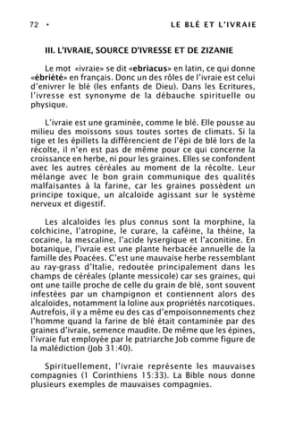72 • LE BLÉ ET L’IVRAIE
III. L’IVRAIE, SOURCE D’IVRESSE ET DE ZIZANIE
Le mot «ivraie» se dit «ebriacus» en latin, ce qui donne
«ébriété» en français. Donc un des rôles de l’ivraie est celui
d’enivrer le blé (les enfants de Dieu). Dans les Ecritures,
l’ivresse est synonyme de la débauche spirituelle ou
physique.
L’ivraie est une graminée, comme le blé. Elle pousse au
milieu des moissons sous toutes sortes de climats. Si la
tige et les épillets la différencient de l’épi de blé lors de la
récolte, il n’en est pas de même pour ce qui concerne la
croissance en herbe, ni pour les graines. Elles se confondent
avec les autres céréales au moment de la récolte. Leur
mélange avec le bon grain communique des qualités
malfaisantes à la farine, car les graines possèdent un
principe toxique, un alcaloïde agissant sur le système
nerveux et digestif.
Les alcaloïdes les plus connus sont la morphine, la
colchicine, l’atropine, le curare, la caféine, la théine, la
cocaïne, la mescaline, l’acide lysergique et l’aconitine. En
botanique, l’ivraie est une plante herbacée annuelle de la
famille des Poacées. C’est une mauvaise herbe ressemblant
au ray-grass d’Italie, redoutée principalement dans les
champs de céréales (plante messicole) car ses graines, qui
ont une taille proche de celle du grain de blé, sont souvent
infestées par un champignon et contiennent alors des
alcaloïdes, notamment la loline aux propriétés narcotiques.
Autrefois, il y a même eu des cas d’empoisonnements chez
l’homme quand la farine de blé était contaminée par des
graines d’ivraie, semence maudite. De même que les épines,
l’ivraie fut employée par le patriarche Job comme figure de
la malédiction (Job 31:40).
Spirituellement, l’ivraie représente les mauvaises
compagnies (1 Corinthiens 15:33). La Bible nous donne
plusieurs exemples de mauvaises compagnies.
 