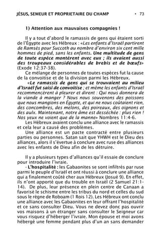 • 73
1) Attention aux mauvaises compagnies !
Il y a tout d’abord le ramassis de gens qui étaient sorti
de l’Égypte avec les Hébreux : «Les enfants d’Israël partirent
de Ramsès pour Succoth au nombre d’environ six cent mille
hommes de pied, sans les enfants. Une multitude de gens
de toute espèce montèrent avec eux ; ils avaient aussi
des troupeaux considérables de brebis et de bœufs»
(Exode 12:37-38).
Ce mélange de personnes de toutes espèces fut la cause
de la convoitise et de la division parmi les Hébreux.
«Le ramassis de gens qui se trouvaient au milieu
d’Israël fut saisi de convoitise ; et même les enfants d’Israël
recommencèrent à pleurer et dirent : Qui nous donnera de
la viande à manger ? Nous nous souvenons des poissons
que nous mangions en Égypte, et qui ne nous coûtaient rien,
des concombres, des melons, des poireaux, des oignons et
des aulx. Maintenant, notre âme est desséchée : plus rien !
Nos yeux ne voient que de la manne» Nombres 11:4-6.
Les Hébreux avaient conclu une alliance avec le ramassis
et cela leur a causé des problèmes.
Une alliance est un pacte contracté entre plusieurs
parties ou personnes. Satan sait que YHWH est le Dieu des
alliances, alors il s’évertue à conclure avec ruse des alliances
avec les enfants de Dieu afin de les détruire.
Il y a plusieurs types d’alliances qu’il essaie de conclure
pour introduire l’ivraie.
- L’hospitalité : les Gabaonites se sont infiltrés par ruse
parmi le peuple d’Israël et ont réussi à conclure une alliance
qui a finalement coûté cher aux Hébreux (Josué 9). En effet,
ils n’ont apporté que du trouble en Israël (2 Samuel 21:1-
14). De plus, leur présence en plein centre de Canaan a
favorisé le schisme entre les tribus du nord et celles du sud
sous le règne de Roboam (1 Rois 12). Les Hébreux ont conclu
une alliance avec les Gabaonites en leur offrant l’hospitalité
et ce sans consulter Dieu. Vous ne devez donc pas ouvrir
vos maisons à un étranger sans consulter le Seigneur car
vous risquez d’héberger l’ivraie. Mon épouse et moi avons
hébergé une femme pendant plus d’un an sans demander
JÉSUS, SEMEUR ET PROPRIETAIRE DU CHAMP
 