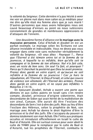 74 • LE BLÉ ET L’IVRAIE
la volonté du Seigneur. Cette dernière n’a pas hésité à venir
me voir en pleine nuit dans mon salon où je méditais pour
me dire qu’elle était ma femme alors que je suis marié !
D’autres personnes que nous avons hébergées nous ont
causé beaucoup d’ennuis au point où nous subissions
constamment de grandes et nombreuses oppressions et
d’attaques de l’ennemi.
- Une deuxième forme d’alliance est le mariage avec la
mauvaise personne. Celui d’Achab et Jézabel en est un
parfait exemple. Le mariage selon les Écritures est une
alliance inviolable et indissoluble. Vous ne devez pas vous
engager dans cette voie sans rechercher véritablement la
volonté du Seigneur. «Et vous dites : Pourquoi ?... Parce
que l’Eternel a été témoin entre toi et la femme de ta
jeunesse, à laquelle tu es infidèle, bien qu’elle soit ta
compagne et la femme de ton alliance. Nul n’a fait cela,
avec un reste de bon sens. Un seul l’a fait, et pourquoi ?
Parce qu’il cherchait la postérité que Dieu lui avait promise.
Prenez donc garde en votre esprit, et qu’aucun ne soit
infidèle à la femme de sa jeunesse ! Car je hais la
répudiation, dit l’Eternel, le Dieu d’Israël, et celui qui couvre
de violence son vêtement, dit l’Eternel des armées. Prenez
donc garde en votre esprit, et ne soyez pas infidèles !»
Malachie 2:14-16.
En épousant Jézabel, Achab a ouvert une porte aux
démons et aux cultes païens en Israël sans s’en rendre
compte. Jézabel, princesse d’origine sidonienne, était
descendante de Sidon qui avait hérité de la malédiction de
son aïeul, Canaan. Elle aurait dû être l’esclave des
descendants de Sem c’est-à-dire des juifs. Mais au lieu d’être
l’esclave des Hébreux, selon la prophétie de Noé, son
mariage avec Achab lui donna le droit légitime d’être la
princesse et la chef des Juifs. Elle s’accapara du pouvoir et
domina totalement son mari Achab. Elle l’initia aux pratiques
occultes et introduisit officiellement en Israël le culte de
Baal et d’Astarté. Elle est surtout connue pour avoir aboli le
culte de YHWH pour le remplacer par le culte de Baal et
d’Astarté, tué les prophètes de l’Eternel, combattu le
 