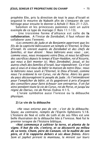 • 75
prophète Elie, pris la direction de tout le pays d’Israël et
organisé le meurtre de Naboth afin de s’emparer de son
héritage pour ensuite le donner à Achab (1 Rois 21:1-22).
Salomon et les princesses païennes sont un autre
exemple de ce type de mariage (1 Rois 11:1-13).
- Une troisième forme d’alliance est celle de la
collaboration. A l’instar de Zorobabel, il faut refuser de
collaborer avec l’ennemi.
«Les ennemis de Juda et de Benjamin apprirent que les
fils de la captivité bâtissaient un temple à l’Eternel, le Dieu
d’Israël. Ils vinrent auprès de Zorobabel et des chefs de
familles, et leur dirent : Nous bâtirons avec vous ; car,
comme vous, nous invoquons votre Dieu, et nous lui offrons
des sacrifices depuis le temps d’Esar-Haddon, roi d’Assyrie,
qui nous a fait monter ici. Mais Zorobabel, Josué, et les
autres chefs des familles d’Israël, leur répondirent : Ce n’est
pas à vous et à nous de bâtir la maison de notre Dieu ; nous
la bâtirons nous seuls à l’Eternel, le Dieu d’Israël, comme
nous l’a ordonné le roi Cyrus, roi de Perse. Alors les gens
du pays découragèrent le peuple de Juda ; ils l’intimidèrent
pour l’empêcher de bâtir, et ils gagnèrent à prix d’argent
des conseillers pour faire échouer son entreprise. Il en fut
ainsi pendant toute la vie de Cyrus, roi de Perse, et jusqu’au
règne de Darius, roi de Perse» Esdras 4:1-5.
L’ivraie symbolise aussi l’ivresse ou la débauche
physique.
2) Le vin de la débauche
«Ne vous enivrez pas de vin : c’est de la débauche.
Soyez, au contraire, remplis de l’Esprit» Ephésiens 5:18.
L’histoire de Noé et celle de Loth et de ses filles est une
belle illustration de la débauche liée à l’ivresse. Noé fut le
premier ivrogne de l’histoire biblique.
«Noé commença à cultiver la terre, et planta de la
vigne. Il but du vin, s’enivra, et se découvrit au milieu
de sa tente. Cham, père de Canaan, vit la nudité de son
père, et il le rapporta dehors à ses deux frères. Alors
Sem et Japhet prirent le manteau, le mirent sur leurs
JÉSUS, SEMEUR ET PROPRIETAIRE DU CHAMP
 