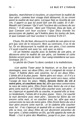 76 • LE BLÉ ET L’IVRAIE
épaules, marchèrent à reculons, et couvrirent la nudité de
leur père ; comme leur visage était détourné, ils ne virent
point la nudité de leur père. Lorsque Noé se réveilla de son
vin, il apprit ce que lui avait fait son fils cadet. Et il dit :
Maudit soit Canaan ! Qu’il soit l’esclave des esclaves de ses
frères ! Il dit encore : Béni soit l’Eternel, Dieu de Sem, et
que Canaan soit leur esclave ! Que Dieu étende les
possessions de Japhet, qu’il habite dans les tentes de Sem,
et que Canaan soit leur esclave !» Genèse 9:20-27.
Cham, fils de Noé, découvrit la nudité de son père et ne
prit pas soin de le recouvrir. Bien au contraire, il se rit de
lui. Or en découvrant la nudité de son père, c’est comme
s’il avait couché soit avec lui, soit avec sa mère.
«Si un homme couche avec la femme de son père, et
découvre ainsi la nudité de son père, cet homme et cette
femme seront punis de mort : leur sang retombera sur eux»
Lévitique 20:11.
Le péché de Cham l’a donc conduit à la malédiction.
«Lot quitta Tsoar pour la hauteur, et se fixa sur la
montagne, avec ses deux filles, car il craignait de rester à
Tsoar. Il habita dans une caverne, lui et ses deux filles.
L’aînée dit à la plus jeune : Notre père est vieux ; et il n’y a
point d’homme dans la contrée, pour venir vers nous, selon
l’usage de tous les pays. Viens, faisons boire du vin à
notre père, et couchons avec lui, afin que nous conservions
la race de notre père. Elles firent donc boire du vin à leur
père cette nuit-là ; et l’aînée alla coucher avec son père : il
ne s’aperçut ni quand elle se coucha, ni quand elle se leva.
Le lendemain, l’aînée dit à la plus jeune : Voici, j’ai couché
la nuit dernière avec mon père ; faisons-lui boire du vin
encore cette nuit, et va coucher avec lui, afin que nous
conservions la race de notre père. Elles firent boire du vin à
leur père encore cette nuit-là ; et la cadette alla coucher
avec lui : il ne s’aperçut ni quand elle se coucha, ni quand
elle se leva. Les deux filles de Lot devinrent enceintes de
leur père. L’aînée enfanta un fils, qu’elle appela du nom de
Moab : c’est le père des Moabites, jusqu’à ce jour. La plus
 