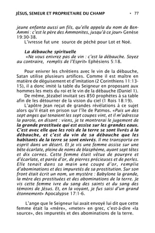 • 77
jeune enfanta aussi un fils, qu’elle appela du nom de Ben-
Ammi : c’est le père des Ammonites, jusqu’à ce jour» Genèse
19:30-38.
L’ivresse fut une source de péché pour Lot et Noé.
La débauche spirituelle
«Ne vous enivrez pas de vin : c’est la débauche. Soyez
au contraire, remplis de l’Esprit» Ephésiens 5:18.
Pour enivrer les chrétiens avec le vin de la débauche,
Satan utilise plusieurs artifices. Comme il est maître en
matière de déguisement et d’imitation (2 Corinthiens 11:13-
15), il a donc imité la table du Seigneur en proposant aux
hommes les mets du roi et le vin de la débauche (Daniel 1).
De même, Jézabel invitait ses 850 prophètes à sa table
afin de les détourner de la vision du ciel (1 Rois 18:19).
L’apôtre Jean reçut de grandes révélations à ce sujet
alors qu’il était en prison sur l’île de Patmos. «Puis un des
sept anges qui tenaient les sept coupes vint, et il m’adressa
la parole, en disant : viens, je te montrerai le jugement de
la grande prostituée qui est assise sur les grandes eaux.
C’est avec elle que les rois de la terre se sont livrés à la
débauche, et c’est du vin de sa débauche que les
habitants de la terre se sont enivrés. Il me transporta en
esprit dans un désert. Et je vis une femme assise sur une
bête écarlate, pleine de noms de blasphème, ayant sept têtes
et dix cornes. Cette femme était vêtue de pourpre et
d’écarlate, et parée d’or, de pierres précieuses et de perles.
Elle tenait dans sa main une coupe d’or, remplie
d’abominations et des impuretés de sa prostitution. Sur son
front était écrit un nom, un mystère : Babylone la grande,
la mère des prostituées et des abominations de la terre. Je
vis cette femme ivre du sang des saints et du sang des
témoins de Jésus. Et, en la voyant, je fus saisi d’un grand
étonnement» Apocalypse 17:1-6.
L’ange que le Seigneur lui avait envoyé lui dit que cette
femme était la «mère», «meter» en grec, c’est-à-dire «la
source», des impuretés et des abominations de la terre.
JÉSUS, SEMEUR ET PROPRIETAIRE DU CHAMP
 
