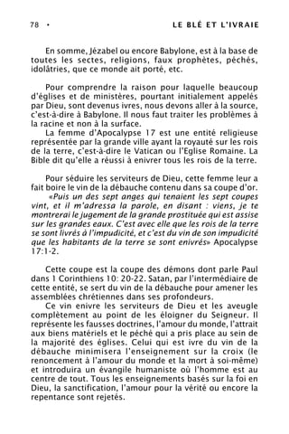 78 • LE BLÉ ET L’IVRAIE
En somme, Jézabel ou encore Babylone, est à la base de
toutes les sectes, religions, faux prophètes, péchés,
idolâtries, que ce monde ait porté, etc.
Pour comprendre la raison pour laquelle beaucoup
d’églises et de ministères, pourtant initialement appelés
par Dieu, sont devenus ivres, nous devons aller à la source,
c’est-à-dire à Babylone. Il nous faut traiter les problèmes à
la racine et non à la surface.
La femme d’Apocalypse 17 est une entité religieuse
représentée par la grande ville ayant la royauté sur les rois
de la terre, c’est-à-dire le Vatican ou l’Eglise Romaine. La
Bible dit qu’elle a réussi à enivrer tous les rois de la terre.
Pour séduire les serviteurs de Dieu, cette femme leur a
fait boire le vin de la débauche contenu dans sa coupe d’or.
«Puis un des sept anges qui tenaient les sept coupes
vint, et il m’adressa la parole, en disant : viens, je te
montrerai le jugement de la grande prostituée qui est assise
sur les grandes eaux. C’est avec elle que les rois de la terre
se sont livrés à l’impudicité, et c’est du vin de son impudicité
que les habitants de la terre se sont enivrés» Apocalypse
17:1-2.
Cette coupe est la coupe des démons dont parle Paul
dans 1 Corinthiens 10: 20-22. Satan, par l’intermédiaire de
cette entité, se sert du vin de la débauche pour amener les
assemblées chrétiennes dans ses profondeurs.
Ce vin enivre les serviteurs de Dieu et les aveugle
complètement au point de les éloigner du Seigneur. Il
représente les fausses doctrines, l’amour du monde, l’attrait
aux biens matériels et le péché qui a pris place au sein de
la majorité des églises. Celui qui est ivre du vin de la
débauche minimisera l’enseignement sur la croix (le
renoncement à l’amour du monde et la mort à soi-même)
et introduira un évangile humaniste où l’homme est au
centre de tout. Tous les enseignements basés sur la foi en
Dieu, la sanctification, l’amour pour la vérité ou encore la
repentance sont rejetés.
 