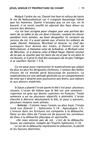 • 79
Malgré l’ordre du roi, Daniel tint bon et refusa de boire
le vin de Nebucadnetsar car il craignait davantage Yahvé
que les hommes. Daniel n’accepta pas ce vin car, en le
buvant, il se serait souillé en adorant des faux dieux ou
encore des démons.
«Le roi leur assigna pour chaque jour une portion des
mets de sa table et du vin dont il buvait, voulant les élever
pendant trois années, au bout desquelles ils seraient au
service du roi. Il y avait parmi eux, d’entre les enfants de
Juda, Daniel, Hanania, Mischaël et Azaria. Le chef des
eunuques leur donna des noms, à Daniel celui de
Beltschatsar, à Hanania celui de Schadrac, à Michaël celui
de Méschac, et à Azaria celui d’Abed Nego. Daniel résolut
de ne pas se souiller par les mets du roi et par le vin dont le
roi buvait, et il pria le chef des eunuques de ne pas l’obliger
à se souiller» Daniel 1:5-8.
Ce vin peut aussi représenter le matérialisme qui séduit
de plus en plus les dirigeants chrétiens. L’amour des belles
choses de ce monde perd beaucoup de pasteurs. Le
matérialisme est une attitude générale ou un comportement
de celui qui s’attache avec jouissance aux biens, aux valeurs
et aux plaisirs matériels.
Si Satan a planté l’ivraie parmi le blé c’est pour plusieurs
raisons. L’ivraie de même que le blé est une semence :
«sperma» en grec qui donne «sperme» en français. Toute
semence a un ou plusieurs objectifs à atteindre. L’ivraie
cherche à détruire absolument le blé, et pour y parvenir,
plusieurs moyens sont utilisés :
- Enivrer : Comme nous l’avons vu plus haut, l’ivraie
rend ivre (Daniel 1 ; Ephésiens 5:18 ; Apocalypse 17).
L’ivresse dans les Écritures est comparée à la débauche.
Donc un des rôles de l’ivraie est de pousser les serviteurs
de Dieu à la débauche physique et spirituelle.
«Ne vous enivrez pas de vin : c’est de la débauche.
Soyez, au contraire, remplis de l’Esprit» Ephésiens 5:18.
Le vin de la débauche représente la séduction, le péché
et les fausses doctrines.
JÉSUS, SEMEUR ET PROPRIETAIRE DU CHAMP
 