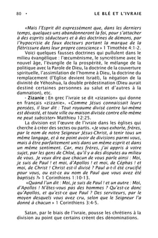80 • LE BLÉ ET L’IVRAIE
«Mais l’Esprit dit expressément que, dans les derniers
temps, quelques-uns abandonneront la foi, pour s’attacher
à des esprits séducteurs et à des doctrines de démons, par
l’hypocrisie de faux docteurs portant la marque de la
flétrissure dans leur propre conscience » 1 Timothée 4:1-2.
Voici quelques fausses doctrines qui pullulent dans le
milieu évangélique : l’œcuménisme, le syncrétisme avec le
nouvel âge, l’évangile de la prospérité, le mélange de la
politique avec la Parole de Dieu, la doctrine de la couverture
spirituelle, l’assimilation de l’homme à Dieu, la doctrine du
remplacement (l’Eglise devient Israël), la négation de la
divinité de Yéhoshua, la double prédestination (Dieu aurait
destiné certaines personnes au salut et d’autres à la
damnation), etc.
- Zizanie : En grec l’ivraie se dit «zizanion» qui donne
en français «zizanie». «Comme Jésus connaissait leurs
pensées, il leur dit : Tout royaume divisé contre lui-même
est dévasté, et toute ville ou maison divisée contre elle-même
ne peut subsister» Matthieu 12:25.
La division est l’œuvre de l’ivraie dans les églises qui
cherche à créer des sectes ou partis. «Je vous exhorte, frères,
par le nom de notre Seigneur Jésus-Christ, à tenir tous un
même langage, et à ne point avoir de divisions parmi vous,
mais à être parfaitement unis dans un même esprit et dans
un même sentiment. Car, mes frères, j’ai appris à votre
sujet, par les gens de Chloé, qu’il y a des disputes au milieu
de vous. Je veux dire que chacun de vous parle ainsi : Moi,
je suis de Paul ! et moi, d’Apollos ! et moi, de Céphas ! et
moi, de Christ ! Christ est-il divisé ? Paul a-t-il été crucifié
pour vous, ou est-ce au nom de Paul que vous avez été
baptisés ?» 1 Corinthiens 1:10-13.
«Quand l’un dit : Moi, je suis de Paul ! et un autre : Moi,
d’Apollos ! N’êtes-vous pas des hommes ? Qu’est-ce donc
qu’Apollos, et qu’est-ce que Paul ? Des serviteurs, par le
moyen desquels vous avez cru, selon que le Seigneur l’a
donné à chacun » 1 Corinthiens 3:4-5.
Satan, par le biais de l’ivraie, pousse les chrétiens à la
division au point que certains créent des dénominations.
 