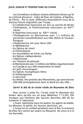 • 81
Les Corinthiens d’ailleurs étaient tellement divisés qu’ils
en créèrent plusieurs : celles de Paul, de Cephas, d’Apollos,
de Christ... Par la suite, différents mouvements issus de la
division furent engendrés par l’ivraie :
- le Catholicisme (naissance en 325 au concile de Nicée)
- l’Orthodoxie, le Protestantisme (naissance au XVIème
siècle)
- le Baptisme (naissance au XIXème
siècle)
- l’Anabaptisme ou Mennoniste avec 1,3 millions de
personnes essentiellement aux USA, Belize et Yucatan,
Paraguay
- l’Anglicanisme (né sous Henri VIII)
- le Méthodisme
- les Églises de réveil
- le Pentecôtisme
- les Assemblées de frères ou Darby
- les Églises indépendantes
- l’Adventisme
- les Témoins de Jéhovah
- le Mormonisme avec 13 millions de fidèles majoritairement
au Canada et aux USA (notamment en Utah)
- les Juifs messianiques
- les Églises évangéliques libres
- le Kimbanguisme
- le Harrisme
- les Amish, très proches des Mennonites, qui sont environ
200 000 principalement dans le Nord-est des USA...
Sortir le blé de la vision réelle du Royaume de Dieu
Pour arriver à cette fin, l’ivraie revêt le vêtement des
brebis alors qu’elle est un loup (Matthieu 7:15-20). Elle
inculque aux chrétiens des fausses doctrines afin de les
conduire à l’apostasie.
L’ivraie représente aussi les païens, les agents du diable,
les démons, le péché, les fausses doctrines, etc.
L’ivraie est en combat perpétuel avec le blé, la semence
de Dieu (les saints) qui aspire au Royaume de cieux et à la
vie éternelle.
JÉSUS, SEMEUR ET PROPRIETAIRE DU CHAMP
 