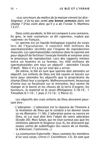 10 • LE BLÉ ET L’IVRAIE
«Les serviteurs du maître de la maison vinrent lui dire :
Seigneur, n’as-tu pas semé une bonne semence dans ton
champ ? D’où vient donc qu’il y a de l’ivraie ?» Matthieu
13:27.
Dans cette parabole, le blé est comparé à une semence.
En grec, le mot «semence» se dit «sperma», traduit par
«sperme» en français.
Le sperme est un liquide biologique expulsé du corps
lors de l’éjaculation. Il contient 400 millions de
spermatozoïdes sécrétés par l’organe de reproduction
masculin. Les spermatozoïdes contenus dans le sperme ont
pour objectif de fertiliser l’ovocyte femelle et entamer ainsi
le processus de reproduction. Lors des rapports intimes
entre un homme et sa femme, les 400 millions de
spermatozoïdes ont tous un objectif : atteindre l’ovule
(l’œuf). Mais il n’y a qu’un seul qui y arrive.
De même, le blé en tant que sperme doit atteindre un
objectif. Les enfants de Dieu ont été sauvés et laissés sur
terre pour atteindre les objectifs que le propriétaire du
champ (Dieu) leur a assignés. Malheureusement, beaucoup
d’entre eux se focalisent sur le ministère, leur ventre (le
manger et le boire) et les choses de la terre (l’argent, les
honneurs, le matériel et le sexe) (Philippiens 3:18-19 ; 1
Timothée 6:1-10 ; 1 Jean 2:15-16 ; 2 Pierre 2).
Les objectifs des vrais enfants de Dieu devraient pour-
tant être :
- L’adoration : L’adoration est la réponse de l’homme à
la révélation de Dieu qui le conduit à lui donner toute
sa vie (Romains 11:36). L’adoration puise sa source en
Dieu, et Lui seul doit être l’objet de notre adoration
(Exode 20). Mais Satan, qui ne veut surtout pas que les
chrétiens adorent le Seigneur (Luc 4), les distraient par
toutes sortes de subterfuges (les soucis de ce monde,
la télévision, l’activisme...).
- La communion fraternelle : Nous sommes les membres
d’un seul corps, Christ (1 Corinthiens 12). En tant que
 