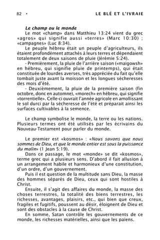 82 • LE BLÉ ET L’IVRAIE
Le champ ou le monde
Le mot «champ» dans Matthieu 13:24 vient du grec
«agros» qui signifie aussi «terres» (Marc 10:30) ;
«campagnes» (Luc 8:34).
Le peuple hébreu était un peuple d’agriculteurs, ils
étaient profondément attachés à leurs terres et dépendaient
totalement de deux saisons de pluie (Jérémie 5:24).
- Premièrement, la pluie de l’arrière saison («maigowsh»
en hébreu, qui signifie pluie de printemps), qui était
constituée de lourdes averses, très appréciée du fait qu’elle
tombait juste avant la moisson et les longues sécheresses
des mois d’été.
- Deuxièmement, la pluie de la première saison (fin
octobre, donc en automne), «morech» en hébreu, qui signifie
«torrentielle». Celle-ci ouvrait l’année agricole en amollissant
le sol durci par la sécheresse de l’été et préparait ainsi les
surfaces cultivables à la semence.
Le champ symbolise le monde, la terre ou les nations.
Plusieurs termes ont été utilisés par les écrivains du
Nouveau-Testament pour parler du monde.
Le premier est «kosmos» : «Nous savons que nous
sommes de Dieu, et que le monde entier est sous la puissance
du malin» (1 Jean 5:19).
Dans ce passage, le mot «monde» se dit «kosmos»,
terme grec qui a plusieurs sens. D’abord il fait allusion à
un arrangement habile et harmonieux d’une constitution,
d’un ordre, d’un gouvernement.
Puis il est question de la multitude sans Dieu, la masse
des hommes séparés de Dieu, ceux qui sont hostiles à
Christ.
Ensuite, il s’agit des affaires du monde, la masse des
choses terrestres, la totalité des biens terrestres, les
richesses, avantages, plaisirs, etc., qui bien que creux,
fragiles et fugitifs, poussent au désir, éloignent de Dieu et
sont des obstacles à la cause de Christ.
En somme, Satan contrôle les gouvernements de ce
monde, les richesses matérielles, ainsi que les païens.
 