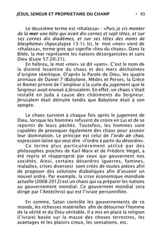 • 83
Le deuxième terme est «thalassa» : «Puis je vis monter
de la mer une bête qui avait dix cornes et sept têtes, et sur
ses cornes dix diadèmes, et sur ses têtes des noms de
blasphème» (Apocalypse 13:1). Ici, le mot «mer» vient de
«thalassa», terme grec qui signifie «lieu du chaos». Dans la
Bible, la mer représente les nations désorganisées et sans
Dieu (Esaïe 57:20-21).
En hébreu, le mot «mer» se dit «yam». C’est le nom de
la divinité levantine du chaos et des mers déchaînées
d’origine sémitique. D’après la Parole de Dieu, les quatre
animaux de Daniel 7 (Babylone, Mèdes et Perses, la Grèce
et Rome) prirent de l’ampleur à la suite du jugement que le
Seigneur avait envoyé à Jérusalem. En effet, un chaos s’était
installé en Juda à cause des châtiments du Seigneur.
Jérusalem était détruite tandis que Babylone était à son
apogée.
Le chaos survient à chaque fois après le jugement de
Dieu, lorsque les hommes refusent de croire en Lui et de se
repentir de leurs péchés. Toutefois, les hommes sont
capables de provoquer également des chaos pour asseoir
leur domination. Le principe est celui de l’ordo ab chao,
expression latine qui veut dire «l’ordre à partir du désordre».
Ce terme plus particulièrement utilisé par des
philosophes proches de Karl Marx et de Frédéric Hegel, a
été repris et réapproprié par ceux qui gouvernent nos
sociétés. Ainsi, certains désordres (guerres, famines,
maladies, crises diverses) sont créés de toutes pièces afin
de proposer des solutions diaboliques afin d’asseoir un
nouvel ordre. Par exemple, la crise économique mondiale
actuelle (2008-2012) est un chaos qui va préparer les nations
au gouvernement mondial. Ce gouvernent mondial sera
dirigé par l’Antéchrist qui est l’ivraie personnifiée.
En somme, Satan contrôle les gouvernements de ce
monde, les richesses matérielles afin de détourner l’homme
de la vérité et du Dieu véritable. Il a mis en place la religion
(l’ivraie) basée sur la masse des choses terrestres, les
avantages et les plaisirs creux, les sensations, etc.
JÉSUS, SEMEUR ET PROPRIETAIRE DU CHAMP
 