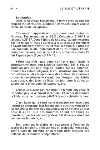 84 • LE BLÉ ET L’IVRAIE
La religion
Dans le Nouveau Testament, le terme grec traduit par
religion est «thrêskeia». L’adjectif «thrêskos» quant à lui se
réfère au terme «religieux».
Ces mots n’apparaissent que dans trois textes du
Nouveau Testament : Actes 26:5 ; Colossiens 2:16-18 et
Jacques 1:26-27. Dans l’épître de Jacques, l’auteur ne prône
pas «la religion» mais s’adresse à tous ceux qui cherchent
à savoir comment servir Dieu et faire sa volonté. Il propose
une conduite sainte, notamment dans les propos, l’assis-
tance aux pauvres, aux veuves et aux orphelins comme l’a
fait l’apôtre Jean (1 Jean 3:17- 18).
Yéhoshua n’est pas venu sur terre pour bâtir le
christianisme mais son Ekklésia (Matthieu 16:18-19). Le
christianisme est une religion fondée par les hommes.
Comme les autres religions, le christianisme possède des
cathédrales ou des temples avec des prêtres, des pasteurs
ordonnés constituant le clergé, des liturgies, des habits
sacerdotaux, des jours de fêtes, un jour pour le culte, un
salaire ou la dîme pour les pasteurs, etc.
Yéhoshua n’avait pas construit un temple physique et
ne portait pas un vêtement sacerdotal. Cherchez dans toute
la Bible, vous ne trouverez JAMAIS le mot «christianisme».
C’est Satan qui a semé cette mauvaise semence dans
l’esprit de beaucoup, leur faisant croire que Dieu veut qu’on
lui construise des temples physiques, qu’on observe un jour
pour le culte, que des hommes soient ordonnés au
ministère, que des pasteurs prélèvent la dîme aux chrétiens
comme les huissiers, etc.
Bien entendu, le diable est également à l’origine de
toutes les religions, philosophies et sectes du monde qui
sont autant de chemins de perdition dans lesquels des
millions de personnes s’engouffrent.
 