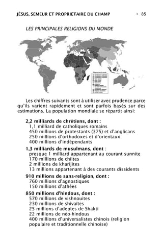 • 85
LES PRINCIPALES RELIGIONS DU MONDE
Les chiffres suivants sont à utiliser avec prudence parce
qu’ils varient rapidement et sont parfois basés sur des
estimations. La population mondiale se répartit ainsi:
2,2 milliards de chrétiens, dont :
1,1 milliard de catholiques romains
450 millions de protestants (375) et d’anglicans
250 millions d’orthodoxes et d’orientaux
400 millions d’indépendants
1,3 milliards de musulmans, dont :
presque 1 milliard appartenant au courant sunnite
170 millions de chiites
2 millions de kharijites
13 millions appartenant à des courants dissidents
910 millions de sans-religion, dont :
760 millions d’agnostiques
150 millions d’athées
850 millions d’hindous, dont :
570 millions de vishnouites
230 millions de shivaïtes
25 millions d’adeptes de Shakti
22 millions de néo-hindous
400 millions d’universalistes chinois (religion
populaire et traditionnelle chinoise)
JÉSUS, SEMEUR ET PROPRIETAIRE DU CHAMP
 