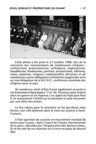 • 87
Cette photo a été prise le 27 octobre 1986, lors de la
rencontre des représentants de nombreuses religions :
catholicisme, protestantisme, orthodoxie, anglicanisme,
bouddhisme, hindouisme, jaïnisme, zoroastrisme, sikhisme,
islam, judaïsme, religions traditionnelles africaines et de
nombreuses autres délégations chrétiennes paganisées ainsi
qu’une délégation de la W.C.R.P., conférence mondiale des
religions pour la paix.
De nombreux chefs d’État furent également associés à
cet événement (Apocalypse 17 et 18). Plusieurs pays étaient
alors en guerre et en réponse à un appel du Pape Jean Paul
II, ils marquèrent l’intérêt qu’ils portaient à cette rencontre
par une trêve des armes.
Le lieu retenu pour la rencontre ne fut pas Rome mais
Assise, une ville Italienne dont le nom est associé à Saint-
François.
Il était question de susciter un mouvement mondial de
prière pour la paix, «dans l’esprit de l’année internationale
de la paix», décrétée par l’Organisation des Nations Unies.
Or le but réel de ces réunions est la mise en place du Nouvel
Age.
JÉSUS, SEMEUR ET PROPRIETAIRE DU CHAMP
 