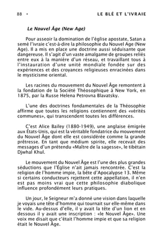 88 • LE BLÉ ET L’IVRAIE
Le Nouvel Âge (New Age)
Pour asseoir la domination de l’église apostate, Satan a
semé l’ivraie c’est-à-dire la philosophie du Nouvel Age (New
Age). Il a mis en place une doctrine aussi séduisante que
dangereuse. Il s’agit d’un vaste amalgame de groupes reliés
entre eux à la manière d’un réseau, et travaillant tous à
l’instauration d’une unité mondiale fondée sur des
expériences et des croyances religieuses enracinées dans
le mysticisme oriental.
Les racines du mouvement du Nouvel Âge remontent à
la fondation de la Société Théosophique à New York, en
1875, par la Russe Helena Petrovna Blavatsky.
L’une des doctrines fondamentales de la Théosophie
affirme que toutes les religions contiennent des «vérités
communes», qui transcendent toutes les différences.
C’est Alice Bailey (1880-1949), une anglaise émigrée
aux États-Unis, qui est la véritable fondatrice du mouvement
du Nouvel Âge dont elle est considérée comme la grande
prêtresse. En tant que médium spirite, elle recevait des
messages d’un prétendu «Maître de la sagesse», le tibétain
Djwhal Khul.
Le mouvement du Nouvel Âge est l’une des plus grandes
séductions que l’Église n’ait jamais rencontrée. C’est la
religion de l’homme impie, la bête d’Apocalypse 13. Même
si certains conducteurs rejettent cette appellation, il n’en
est pas moins vrai que cette philosophie diabolique
influence profondément leurs pratiques.
Un jour, le Seigneur m’a donné une vision dans laquelle
je voyais une tête d’homme qui tournait sur elle-même dans
le vide. Au-dessus d’elle, il y avait la tête d’un lion et en
dessous il y avait une inscription : «le Nouvel Âge». Une
voix me disait que c’était l’homme impie et que sa religion
était le Nouvel Âge.
 