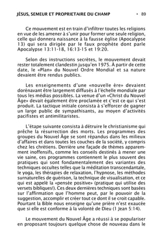 • 89
Ce mouvement est en train d’infiltrer toutes les religions
en vue de les amener à s’unir pour former une seule religion,
celle qui donnera naissance à la fausse église (Apocalypse
13) qui sera dirigée par le faux prophète dont parle
Apocalypse 13:11-18, 16:13-15 et 19:20.
Selon des instructions secrètes, le mouvement devait
rester totalement clandestin jusqu’en 1975. À partir de cette
date, le «Plan» du Nouvel Ordre Mondial et sa nature
devaient être rendus publics.
Les enseignements d’une «nouvelle ère» devaient
dorénavant être largement diffusés à l’échelle mondiale par
tous les médias possibles. La venue d’un «Christ du Nouvel
Âge» devait également être proclamée et c’est ce qui s’est
produit. La tactique initiale consista à s’efforcer de gagner
un large public de sympathisants, au moyen d’activités
pacifistes et antimilitaristes.
L’étape suivante consista à détruire le christianisme qui
prêche la résurrection des morts. Les programmes des
groupes du Nouvel Âge se sont répandus dans les milieux
d’affaires et dans toutes les couches de la société, y compris
chez les chrétiens. Derrière une façade de thèmes apparem-
ment inoffensifs, comme les conseils destinés à mener une
vie saine, ces programmes contiennent le plus souvent des
pratiques qui sont fondamentalement des variantes des
techniques occultes telles que la méditation transcendantale,
le yoga, les thérapies de relaxation, l’hypnose, les méthodes
surnaturelles de guérison, la technique de visualisation, et ce
qui est appelé la «pensée positive» (pratique qui utilise des
versets bibliques!). Ces deux dernières techniques sont basées
sur l’affirmation que l’homme peut, par le pouvoir de la
suggestion, accomplir et créer tout ce dont il se croit capable.
Pourtant la Bible nous enseigne qu’une prière n’est exaucée
que si elle est conforme à la volonté de Dieu (1 Jean 5:14).
Le mouvement du Nouvel Âge a réussi à se populariser
en proposant toujours quelque chose de nouveau dans le
JÉSUS, SEMEUR ET PROPRIETAIRE DU CHAMP
 