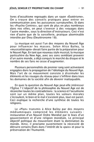 • 91
livres d’occultisme regroupés dans un rayon «Ésotérisme».
On y trouve des conseils pratiques pour entrer en
communication avec les puissances surnaturelles. Et dans
les «Psycho Centres», qui sont de plus en plus nombreux
dans nos villes, on peut s’exercer à des «voyages dans
l’autre monde», sous la direction d’instructeurs. Ceci n’est
rien d’autre que de la sorcellerie, pratique abominable
interdite par Dieu (Deutéronome 18).
La musique est aussi l’un des moyens du Nouvel Âge
pour influencer les masses. Selon Alice Bailey, la
«musicothérapie» devait faire partie de la préparation pour
le Nouvel Âge. En tant que nouveau style musical, la musique
particulière du New Age, avec ses sons semblant provenir
d’un autre monde, a déjà conquis le marché du disque et le
nombre de ses fans ne cesse d’augmenter.
Plusieurs personnalités de premier rang sont activement
engagées dans la propagation de l’idéologie du Nouvel Âge.
Mais l’art de ce mouvement consiste à dissimuler les
éléments et les rouages du réseau pour s’infiltrer dans tous
les domaines de la société afin de devenir inattaquable.
En quoi la question du Nouvel Age peut-elle intéresser
l’Église ? L’objectif de la philosophie du Nouvel Âge est de
réconcilier toutes les contradictions : la science et l’occultisme
sont sur un même plan, toutes les valeurs morales
s’écroulent, le bien et le mal n’existent plus, tout est pareil.
Ceci explique la recherche d’une synthèse de toutes les
religions.
Le «Plan» transmis à Alice Bailey par des moyens
médiumniques comprend les éléments suivants :
instauration d’un Nouvel Ordre Mondial par le biais d’un
gouvernement et d’une religion mondiale. Le principal
objectif politique du mouvement étant la domination du
monde. Ainsi, il proclame ouvertement la nécessité de
détruire certains États dans l’intérêt de la «paix» et pour la
préservation de l’humanité.
JÉSUS, SEMEUR ET PROPRIETAIRE DU CHAMP
 