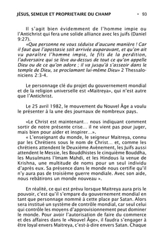 • 93
Il s’agit bien évidemment de l’homme impie ou
l’Antichrist qui fera une solide alliance avec les juifs (Daniel
9:27).
«Que personne ne vous séduise d’aucune manière ! Car
il faut que l’apostasie soit arrivée auparavant, et qu’on ait
vu paraître l’homme impie, le fils de la perdition,
l’adversaire qui se lève au-dessus de tout ce qu’on appelle
Dieu ou de ce qu’on adore ; il va jusqu’à s’asseoir dans le
temple de Dieu, se proclamant lui-même Dieu» 2 Thessalo-
niciens 2:3-4.
Le personnage clé du projet du gouvernement mondial
et de la religion universelle est «Maitreya», qui n’est autre
que l’Antichrist.
Le 25 avril 1982, le mouvement du Nouvel Âge a voulu
le présenter à la une des journaux de nombreux pays.
«Le Christ est maintenant… nous indiquant comment
sortir de notre présente crise… il ne vient pas pour juger,
mais bien pour aider et inspirer…».
« L’enseignant du monde, le seigneur Maitreya, connu
par les Chrétiens sous le nom de Christ… et, comme les
chrétiens attendent le Deuxième Avènement, les Juifs aussi
attendent le Messie, les Bouddhistes le cinquième Bouddha,
les Musulmans l’Imam Mahdi, et les Hindous la venue de
Krishna, une multitude de noms pour un seul individu
d’après eux. Sa présence dans le monde nous certifie qu’il
n’y aura pas de troisième guerre mondiale. Avec son aide,
nous rebâtirons un monde nouveau ».
En réalité, ce qui est prévu lorsque Maitreya aura pris le
pouvoir, c’est qu’il s’empare du gouvernement mondial en
tant que personnage nommé à cette place par Satan. Alors
sera institué un système de contrôle mondial, car seul celui
qui contrôle les moyens d’approvisionnement peut dominer
le monde. Pour avoir l’autorisation de faire du commerce
et des affaires dans le «Nouvel Âge», il faudra s’engager à
être loyal envers Maitreya, c’est-à-dire envers Satan. Chaque
JÉSUS, SEMEUR ET PROPRIETAIRE DU CHAMP
 