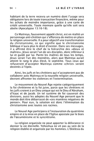 94 • LE BLÉ ET L’IVRAIE
habitant de la terre recevra un numéro dont l’usage sera
obligatoire lors de toute transaction financière, même pour
les achats de moindre importance, grâce à une carte de
crédit universelle. Toute monnaie quelle qu’elle soit sera
abolie (Apocalypse 13:16-18).
Ce Maitreya, faussement appelé christ, est en réalité un
personnage anti-chrétien qui s’efforcera de mettre en place
la religion universelle. Il a pour objectif une transformation
du christianisme, ce qui signifie que le christianisme
biblique n’aura plus le droit d’exister. Dans ses messages,
il a affirmé être le chef de la hiérarchie des «dieux et
maîtres», Jésus serait l’un de ses disciples, donc inférieur à
lui et guidé par lui. Parmi les maîtres de tous les temps,
Jésus serait l’un des moindres, alors que Maitreya aurait
atteint le rang le plus élevé, le septième. Tous ceux qui
refuseront d’accepter Maitreya comme «christ» seront
destinés à l’épée.
Ainsi, les juifs et les chrétiens qui n’accepteront pas de
collaborer avec Maitreya et la nouvelle religion universelle,
devront affronter les violences et l’extermination.
Le mouvement du Nouvel Âge rejette catégoriquement
la foi chrétienne et la foi juive, parce que les chrétiens et
les juifs croient à un Dieu unique qui est le Dieu d’Abraham,
d’Isaac et de Jacob. Un tel système de foi causerait des
divisions, aussi les adeptes du Nouvel Age pensent que le
monde doit être débarrassé de «ces manières négatives de
penser». Pour eux, la solution est donc l’élimination du
christianisme avec toutes ses racines.
Le Nouvel Age participera à l’instauration du quatrième
empire et à la mise en place de l’Eglise apostate par le biais
de l’œcuménisme et le syncrétisme.
La religion organisée ne peut apporter la délivrance ni
donner la vie éternelle. Yehoshua ne vit pas au sein de la
religion établie et organisée par les hommes. L’Ekklésia du
 