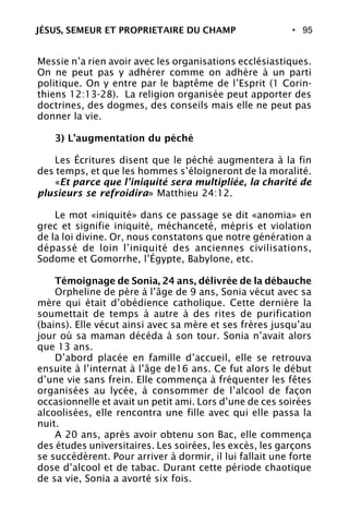 • 95
Messie n’a rien avoir avec les organisations ecclésiastiques.
On ne peut pas y adhérer comme on adhère à un parti
politique. On y entre par le baptême de l’Esprit (1 Corin-
thiens 12:13-28). La religion organisée peut apporter des
doctrines, des dogmes, des conseils mais elle ne peut pas
donner la vie.
3) L’augmentation du péché
Les Écritures disent que le péché augmentera à la fin
des temps, et que les hommes s’éloigneront de la moralité.
«Et parce que l’iniquité sera multipliée, la charité de
plusieurs se refroidira» Matthieu 24:12.
Le mot «iniquité» dans ce passage se dit «anomia» en
grec et signifie iniquité, méchanceté, mépris et violation
de la loi divine. Or, nous constatons que notre génération a
dépassé de loin l’iniquité des anciennes civilisations,
Sodome et Gomorrhe, l’Égypte, Babylone, etc.
Témoignage de Sonia, 24 ans, délivrée de la débauche
Orpheline de père à l’âge de 9 ans, Sonia vécut avec sa
mère qui était d’obédience catholique. Cette dernière la
soumettait de temps à autre à des rites de purification
(bains). Elle vécut ainsi avec sa mère et ses frères jusqu’au
jour où sa maman décéda à son tour. Sonia n’avait alors
que 13 ans.
D’abord placée en famille d’accueil, elle se retrouva
ensuite à l’internat à l’âge de16 ans. Ce fut alors le début
d’une vie sans frein. Elle commença à fréquenter les fêtes
organisées au lycée, à consommer de l’alcool de façon
occasionnelle et avait un petit ami. Lors d’une de ces soirées
alcoolisées, elle rencontra une fille avec qui elle passa la
nuit.
A 20 ans, après avoir obtenu son Bac, elle commença
des études universitaires. Les soirées, les excès, les garçons
se succédèrent. Pour arriver à dormir, il lui fallait une forte
dose d’alcool et de tabac. Durant cette période chaotique
de sa vie, Sonia a avorté six fois.
JÉSUS, SEMEUR ET PROPRIETAIRE DU CHAMP
 