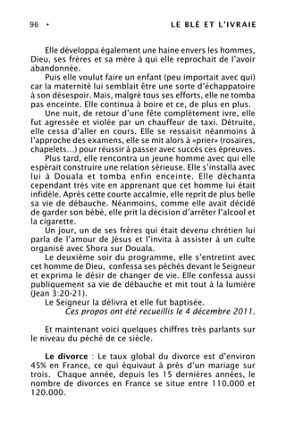 96 • LE BLÉ ET L’IVRAIE
Elle développa également une haine envers les hommes,
Dieu, ses frères et sa mère à qui elle reprochait de l’avoir
abandonnée.
Puis elle voulut faire un enfant (peu importait avec qui)
car la maternité lui semblait être une sorte d’échappatoire
à son désespoir. Mais, malgré tous ses efforts, elle ne tomba
pas enceinte. Elle continua à boire et ce, de plus en plus.
Une nuit, de retour d’une fête complètement ivre, elle
fut agressée et violée par un chauffeur de taxi. Détruite,
elle cessa d’aller en cours. Elle se ressaisit néanmoins à
l’approche des examens, elle se mit alors à «prier» (rosaires,
chapelets…) pour réussir à passer avec succès ces épreuves.
Plus tard, elle rencontra un jeune homme avec qui elle
espérait construire une relation sérieuse. Elle s’installa avec
lui à Douala et tomba enfin enceinte. Elle déchanta
cependant très vite en apprenant que cet homme lui était
infidèle. Après cette courte accalmie, elle reprit de plus belle
sa vie de débauche. Néanmoins, comme elle avait décidé
de garder son bébé, elle prit la décision d’arrêter l’alcool et
la cigarette.
Un jour, un de ses frères qui était devenu chrétien lui
parla de l’amour de Jésus et l’invita à assister à un culte
organisé avec Shora sur Douala.
Le deuxième soir du programme, elle s’entretint avec
cet homme de Dieu, confessa ses péchés devant le Seigneur
et exprima le désir de changer de vie. Elle confessa aussi
publiquement sa vie de débauche et mit tout à la lumière
(Jean 3:20-21).
Le Seigneur la délivra et elle fut baptisée.
Ces propos ont été recueillis le 4 décembre 2011.
Et maintenant voici quelques chiffres très parlants sur
le niveau du péché de ce siècle.
Le divorce : Le taux global du divorce est d’environ
45% en France, ce qui équivaut à près d’un mariage sur
trois. Chaque année, depuis les 15 dernières années, le
nombre de divorces en France se situe entre 110.000 et
120.000.
 