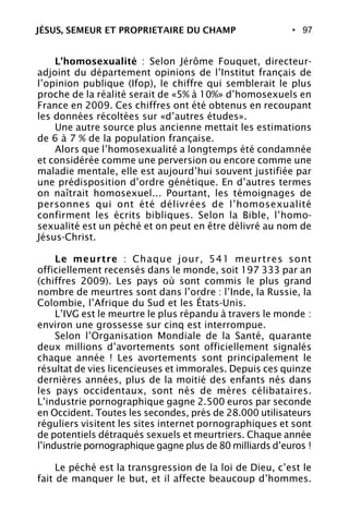 • 97
L’homosexualité : Selon Jérôme Fouquet, directeur-
adjoint du département opinions de l’Institut français de
l’opinion publique (Ifop), le chiffre qui semblerait le plus
proche de la réalité serait de «5% à 10%» d’homosexuels en
France en 2009. Ces chiffres ont été obtenus en recoupant
les données récoltées sur «d’autres études».
Une autre source plus ancienne mettait les estimations
de 6 à 7 % de la population française.
Alors que l’homosexualité a longtemps été condamnée
et considérée comme une perversion ou encore comme une
maladie mentale, elle est aujourd’hui souvent justifiée par
une prédisposition d’ordre génétique. En d’autres termes
on naîtrait homosexuel... Pourtant, les témoignages de
personnes qui ont été délivrées de l’homosexualité
confirment les écrits bibliques. Selon la Bible, l’homo-
sexualité est un péché et on peut en être délivré au nom de
Jésus-Christ.
Le meurtre : Chaque jour, 541 meurtres sont
officiellement recensés dans le monde, soit 197 333 par an
(chiffres 2009). Les pays où sont commis le plus grand
nombre de meurtres sont dans l’ordre : l’Inde, la Russie, la
Colombie, l’Afrique du Sud et les États-Unis.
L’IVG est le meurtre le plus répandu à travers le monde :
environ une grossesse sur cinq est interrompue.
Selon l’Organisation Mondiale de la Santé, quarante
deux millions d’avortements sont officiellement signalés
chaque année ! Les avortements sont principalement le
résultat de vies licencieuses et immorales. Depuis ces quinze
dernières années, plus de la moitié des enfants nés dans
les pays occidentaux, sont nés de mères célibataires.
L’industrie pornographique gagne 2.500 euros par seconde
en Occident. Toutes les secondes, près de 28.000 utilisateurs
réguliers visitent les sites internet pornographiques et sont
de potentiels détraqués sexuels et meurtriers. Chaque année
l’industrie pornographique gagne plus de 80 milliards d’euros !
Le péché est la transgression de la loi de Dieu, c’est le
fait de manquer le but, et il affecte beaucoup d’hommes.
JÉSUS, SEMEUR ET PROPRIETAIRE DU CHAMP
 