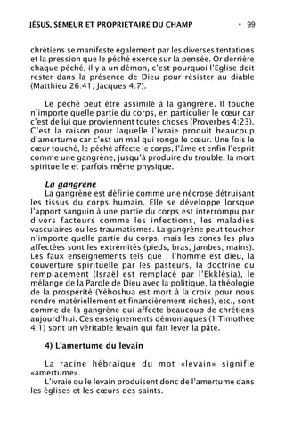 • 99
chrétiens se manifeste également par les diverses tentations
et la pression que le péché exerce sur la pensée. Or derrière
chaque péché, il y a un démon, c’est pourquoi l’Eglise doit
rester dans la présence de Dieu pour résister au diable
(Matthieu 26:41; Jacques 4:7).
Le péché peut être assimilé à la gangrène. Il touche
n’importe quelle partie du corps, en particulier le cœur car
c’est de lui que proviennent toutes choses (Proverbes 4:23).
C’est la raison pour laquelle l’ivraie produit beaucoup
d’amertume car c’est un mal qui ronge le cœur. Une fois le
cœur touché, le péché affecte le corps, l’âme et enfin l’esprit
comme une gangrène, jusqu’à produire du trouble, la mort
spirituelle et parfois même physique.
La gangrène
La gangrène est définie comme une nécrose détruisant
les tissus du corps humain. Elle se développe lorsque
l’apport sanguin à une partie du corps est interrompu par
divers facteurs comme les infections, les maladies
vasculaires ou les traumatismes. La gangrène peut toucher
n’importe quelle partie du corps, mais les zones les plus
affectées sont les extrémités (pieds, bras, jambes, mains).
Les faux enseignements tels que : l’homme est dieu, la
couverture spirituelle par les pasteurs, la doctrine du
remplacement (Israël est remplacé par l’Ekklésia), le
mélange de la Parole de Dieu avec la politique, la théologie
de la prospérité (Yéhoshua est mort à la croix pour nous
rendre matériellement et financièrement riches), etc., sont
comme de la gangrène qui affecte beaucoup de chrétiens
aujourd’hui. Ces enseignements démoniaques (1 Timothée
4:1) sont un véritable levain qui fait lever la pâte.
4) L’amertume du levain
La racine hébraïque du mot «levain» signifie
«amertume».
L’ivraie ou le levain produisent donc de l’amertume dans
les églises et les cœurs des saints.
JÉSUS, SEMEUR ET PROPRIETAIRE DU CHAMP
 
