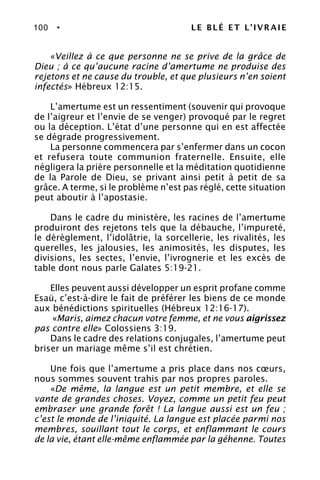 100 • LE BLÉ ET L’IVRAIE
«Veillez à ce que personne ne se prive de la grâce de
Dieu ; à ce qu’aucune racine d’amertume ne produise des
rejetons et ne cause du trouble, et que plusieurs n’en soient
infectés» Hébreux 12:15.
L’amertume est un ressentiment (souvenir qui provoque
de l’aigreur et l’envie de se venger) provoqué par le regret
ou la déception. L’état d’une personne qui en est affectée
se dégrade progressivement.
La personne commencera par s’enfermer dans un cocon
et refusera toute communion fraternelle. Ensuite, elle
négligera la prière personnelle et la méditation quotidienne
de la Parole de Dieu, se privant ainsi petit à petit de sa
grâce. A terme, si le problème n’est pas réglé, cette situation
peut aboutir à l’apostasie.
Dans le cadre du ministère, les racines de l’amertume
produiront des rejetons tels que la débauche, l’impureté,
le dérèglement, l’idolâtrie, la sorcellerie, les rivalités, les
querelles, les jalousies, les animosités, les disputes, les
divisions, les sectes, l’envie, l’ivrognerie et les excès de
table dont nous parle Galates 5:19-21.
Elles peuvent aussi développer un esprit profane comme
Esaü, c’est-à-dire le fait de préférer les biens de ce monde
aux bénédictions spirituelles (Hébreux 12:16-17).
«Maris, aimez chacun votre femme, et ne vous aigrissez
pas contre elle» Colossiens 3:19.
Dans le cadre des relations conjugales, l’amertume peut
briser un mariage même s’il est chrétien.
Une fois que l’amertume a pris place dans nos cœurs,
nous sommes souvent trahis par nos propres paroles.
«De même, la langue est un petit membre, et elle se
vante de grandes choses. Voyez, comme un petit feu peut
embraser une grande forêt ! La langue aussi est un feu ;
c’est le monde de l’iniquité. La langue est placée parmi nos
membres, souillant tout le corps, et enflammant le cours
de la vie, étant elle-même enflammée par la géhenne. Toutes
 