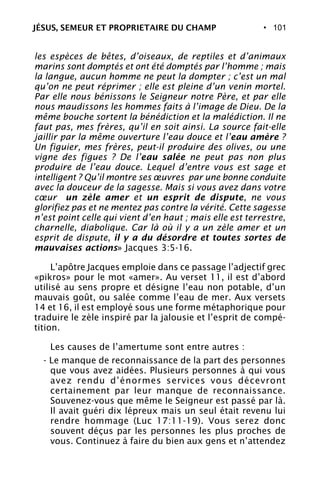 • 101
les espèces de bêtes, d’oiseaux, de reptiles et d’animaux
marins sont domptés et ont été domptés par l’homme ; mais
la langue, aucun homme ne peut la dompter ; c’est un mal
qu’on ne peut réprimer ; elle est pleine d’un venin mortel.
Par elle nous bénissons le Seigneur notre Père, et par elle
nous maudissons les hommes faits à l’image de Dieu. De la
même bouche sortent la bénédiction et la malédiction. Il ne
faut pas, mes frères, qu’il en soit ainsi. La source fait-elle
jaillir par la même ouverture l’eau douce et l’eau amère ?
Un figuier, mes frères, peut-il produire des olives, ou une
vigne des figues ? De l’eau salée ne peut pas non plus
produire de l’eau douce. Lequel d’entre vous est sage et
intelligent ? Qu’il montre ses œuvres par une bonne conduite
avec la douceur de la sagesse. Mais si vous avez dans votre
cœur un zèle amer et un esprit de dispute, ne vous
glorifiez pas et ne mentez pas contre la vérité. Cette sagesse
n’est point celle qui vient d’en haut ; mais elle est terrestre,
charnelle, diabolique. Car là où il y a un zèle amer et un
esprit de dispute, il y a du désordre et toutes sortes de
mauvaises actions» Jacques 3:5-16.
L’apôtre Jacques emploie dans ce passage l’adjectif grec
«pikros» pour le mot «amer». Au verset 11, il est d’abord
utilisé au sens propre et désigne l’eau non potable, d’un
mauvais goût, ou salée comme l’eau de mer. Aux versets
14 et 16, il est employé sous une forme métaphorique pour
traduire le zèle inspiré par la jalousie et l’esprit de compé-
tition.
Les causes de l’amertume sont entre autres :
- Le manque de reconnaissance de la part des personnes
que vous avez aidées. Plusieurs personnes à qui vous
avez rendu d’énormes services vous décevront
certainement par leur manque de reconnaissance.
Souvenez-vous que même le Seigneur est passé par là.
Il avait guéri dix lépreux mais un seul était revenu lui
rendre hommage (Luc 17:11-19). Vous serez donc
souvent déçus par les personnes les plus proches de
vous. Continuez à faire du bien aux gens et n’attendez
JÉSUS, SEMEUR ET PROPRIETAIRE DU CHAMP
 