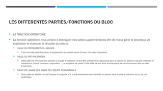 LES DIFFERENTES PARTIES/FONCTIONS DU BLOC
 LA FONCTION OPÉRATOIRE
 La fonction opératoire nous amène à distinguer trois salles supplémentaires afin de mieux gérer le processus de
l’opération et d’assurer la réussite de celle-ci.
 SALLE DE PRÉPARATION DU MALADE
 C’est une salle spécifique pour la préparation du malade avant d’entrer à la salle d’opération.
 SALLE DE PRÉ-ANESTHÉSIE
 Cette salle est normalement adossée à la salle d’opération et doit être suffisamment spacieuse pour le chariot du patient, l’équipe médicale, le
matériel sur chariot (moniteur, respirateur, …) et les plans de travail. Cette salle ne doit avoir aucune porte de communication avec la salle
d’opération.
 SALLE DE LAVAGE DES MAINS DE L’ÉQUIPE CHIRURGICALE
 Cette salle est dédiée à toute l’équipe chirurgicale et à la pré-anesthésie avant l’entrée du patient dans la salle d’opération et/ou de pré-
anesthésie.
 