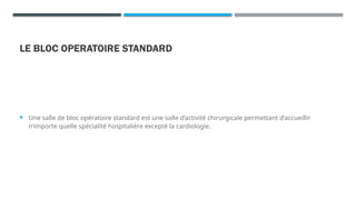 LE BLOC OPERATOIRE STANDARD
 Une salle de bloc opératoire standard est une salle d’activité chirurgicale permettant d’accueillir
n’importe quelle spécialité hospitalière excepté la cardiologie.
 