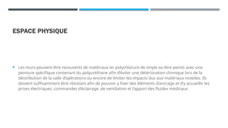 ESPACE PHYSIQUE
 Les murs peuvent être recouverts de matériaux en polychlorure de vinyle ou être peints avec une
peinture spécifique contenant du polyuréthane afin d’éviter une détérioration chimique lors de la
désinfection de la salle d’opérations ou encore de limiter les impacts dus aux matériaux mobiles. Ils
doivent suffisamment être résistant afin de pouvoir y fixer des éléments d’ancrage et d’y accueillir les
prises électriques, commandes d’éclairage, de ventilation et l’apport des fluides médicaux
 