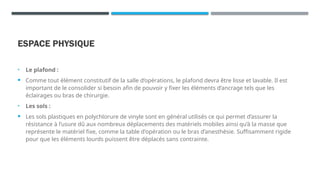 ESPACE PHYSIQUE
• Le plafond :
 Comme tout élément constitutif de la salle d’opérations, le plafond devra être lisse et lavable. Il est
important de le consolider si besoin afin de pouvoir y fixer les éléments d’ancrage tels que les
éclairages ou bras de chirurgie.
• Les sols :
 Les sols plastiques en polychlorure de vinyle sont en général utilisés ce qui permet d’assurer la
résistance à l’usure dû aux nombreux déplacements des matériels mobiles ainsi qu’à la masse que
représente le matériel fixe, comme la table d'opération ou le bras d’anesthésie. Suffisamment rigide
pour que les éléments lourds puissent être déplacés sans contrainte.
 
